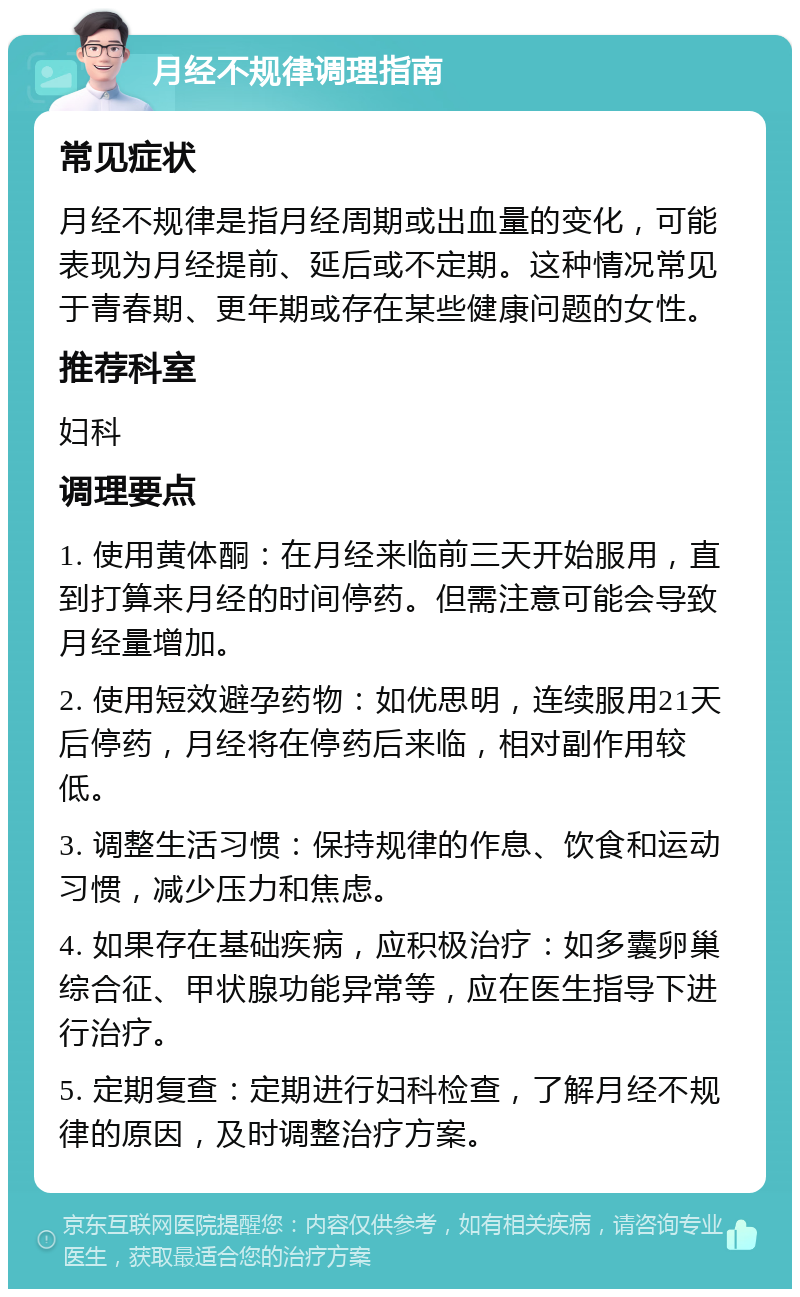 月经不规律调理指南 常见症状 月经不规律是指月经周期或出血量的变化，可能表现为月经提前、延后或不定期。这种情况常见于青春期、更年期或存在某些健康问题的女性。 推荐科室 妇科 调理要点 1. 使用黄体酮：在月经来临前三天开始服用，直到打算来月经的时间停药。但需注意可能会导致月经量增加。 2. 使用短效避孕药物：如优思明，连续服用21天后停药，月经将在停药后来临，相对副作用较低。 3. 调整生活习惯：保持规律的作息、饮食和运动习惯，减少压力和焦虑。 4. 如果存在基础疾病，应积极治疗：如多囊卵巢综合征、甲状腺功能异常等，应在医生指导下进行治疗。 5. 定期复查：定期进行妇科检查，了解月经不规律的原因，及时调整治疗方案。