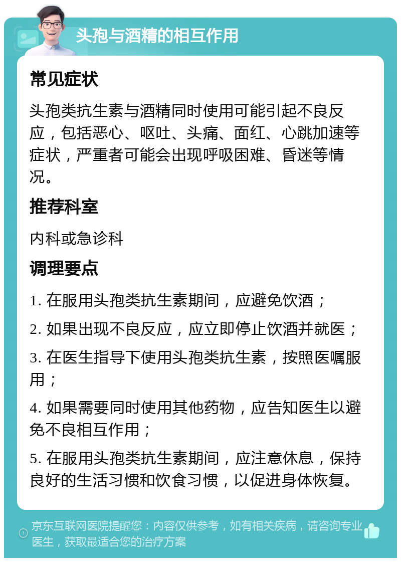 头孢与酒精的相互作用 常见症状 头孢类抗生素与酒精同时使用可能引起不良反应，包括恶心、呕吐、头痛、面红、心跳加速等症状，严重者可能会出现呼吸困难、昏迷等情况。 推荐科室 内科或急诊科 调理要点 1. 在服用头孢类抗生素期间，应避免饮酒； 2. 如果出现不良反应，应立即停止饮酒并就医； 3. 在医生指导下使用头孢类抗生素，按照医嘱服用； 4. 如果需要同时使用其他药物，应告知医生以避免不良相互作用； 5. 在服用头孢类抗生素期间，应注意休息，保持良好的生活习惯和饮食习惯，以促进身体恢复。