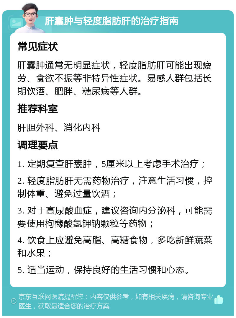 肝囊肿与轻度脂肪肝的治疗指南 常见症状 肝囊肿通常无明显症状，轻度脂肪肝可能出现疲劳、食欲不振等非特异性症状。易感人群包括长期饮酒、肥胖、糖尿病等人群。 推荐科室 肝胆外科、消化内科 调理要点 1. 定期复查肝囊肿，5厘米以上考虑手术治疗； 2. 轻度脂肪肝无需药物治疗，注意生活习惯，控制体重、避免过量饮酒； 3. 对于高尿酸血症，建议咨询内分泌科，可能需要使用枸橼酸氢钾钠颗粒等药物； 4. 饮食上应避免高脂、高糖食物，多吃新鲜蔬菜和水果； 5. 适当运动，保持良好的生活习惯和心态。