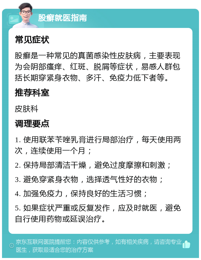 股癣就医指南 常见症状 股癣是一种常见的真菌感染性皮肤病，主要表现为会阴部瘙痒、红斑、脱屑等症状，易感人群包括长期穿紧身衣物、多汗、免疫力低下者等。 推荐科室 皮肤科 调理要点 1. 使用联苯苄唑乳膏进行局部治疗，每天使用两次，连续使用一个月； 2. 保持局部清洁干燥，避免过度摩擦和刺激； 3. 避免穿紧身衣物，选择透气性好的衣物； 4. 加强免疫力，保持良好的生活习惯； 5. 如果症状严重或反复发作，应及时就医，避免自行使用药物或延误治疗。