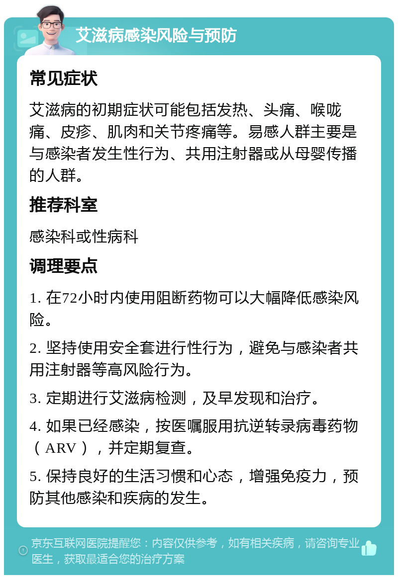 艾滋病感染风险与预防 常见症状 艾滋病的初期症状可能包括发热、头痛、喉咙痛、皮疹、肌肉和关节疼痛等。易感人群主要是与感染者发生性行为、共用注射器或从母婴传播的人群。 推荐科室 感染科或性病科 调理要点 1. 在72小时内使用阻断药物可以大幅降低感染风险。 2. 坚持使用安全套进行性行为，避免与感染者共用注射器等高风险行为。 3. 定期进行艾滋病检测，及早发现和治疗。 4. 如果已经感染，按医嘱服用抗逆转录病毒药物（ARV），并定期复查。 5. 保持良好的生活习惯和心态，增强免疫力，预防其他感染和疾病的发生。