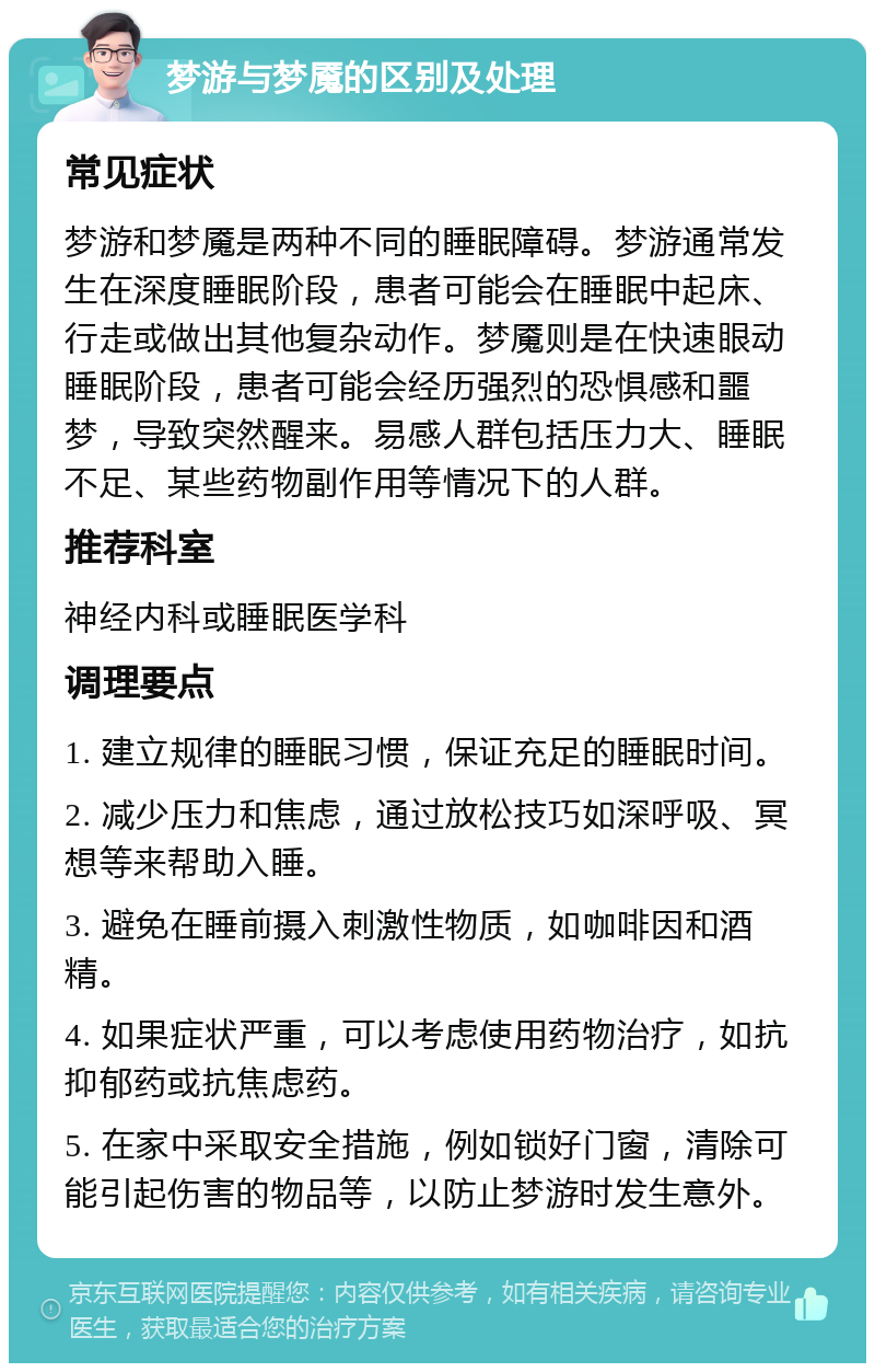 梦游与梦魇的区别及处理 常见症状 梦游和梦魇是两种不同的睡眠障碍。梦游通常发生在深度睡眠阶段，患者可能会在睡眠中起床、行走或做出其他复杂动作。梦魇则是在快速眼动睡眠阶段，患者可能会经历强烈的恐惧感和噩梦，导致突然醒来。易感人群包括压力大、睡眠不足、某些药物副作用等情况下的人群。 推荐科室 神经内科或睡眠医学科 调理要点 1. 建立规律的睡眠习惯，保证充足的睡眠时间。 2. 减少压力和焦虑，通过放松技巧如深呼吸、冥想等来帮助入睡。 3. 避免在睡前摄入刺激性物质，如咖啡因和酒精。 4. 如果症状严重，可以考虑使用药物治疗，如抗抑郁药或抗焦虑药。 5. 在家中采取安全措施，例如锁好门窗，清除可能引起伤害的物品等，以防止梦游时发生意外。