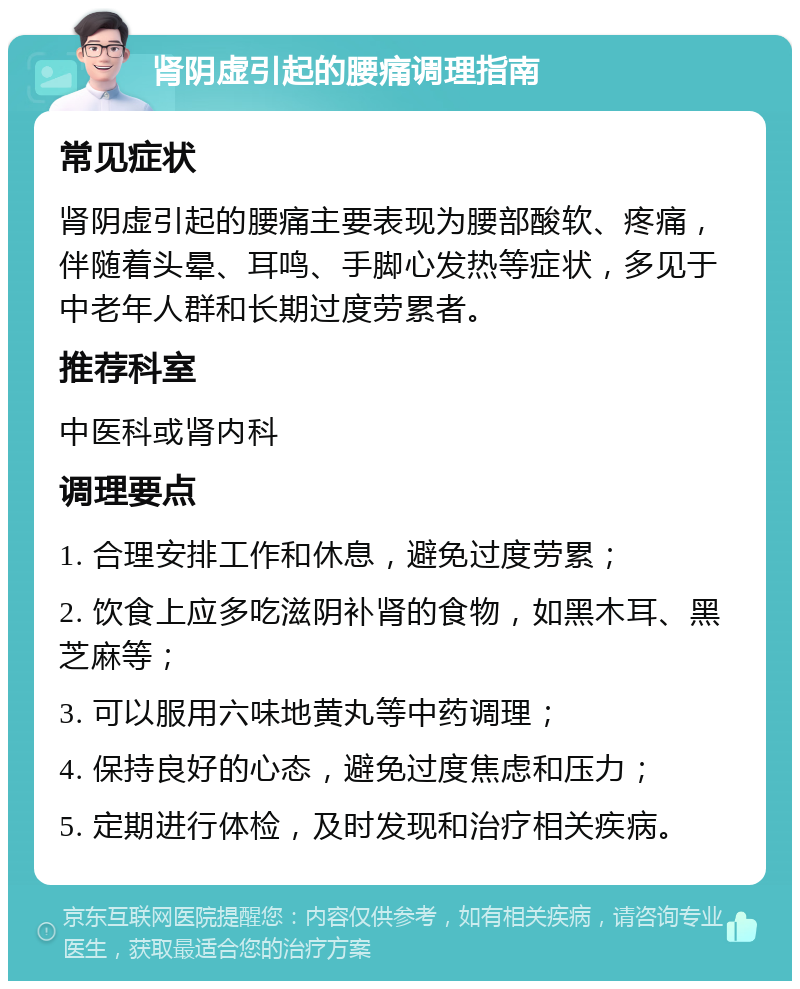 肾阴虚引起的腰痛调理指南 常见症状 肾阴虚引起的腰痛主要表现为腰部酸软、疼痛，伴随着头晕、耳鸣、手脚心发热等症状，多见于中老年人群和长期过度劳累者。 推荐科室 中医科或肾内科 调理要点 1. 合理安排工作和休息，避免过度劳累； 2. 饮食上应多吃滋阴补肾的食物，如黑木耳、黑芝麻等； 3. 可以服用六味地黄丸等中药调理； 4. 保持良好的心态，避免过度焦虑和压力； 5. 定期进行体检，及时发现和治疗相关疾病。