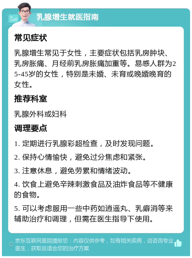 乳腺增生就医指南 常见症状 乳腺增生常见于女性，主要症状包括乳房肿块、乳房胀痛、月经前乳房胀痛加重等。易感人群为25-45岁的女性，特别是未婚、未育或晚婚晚育的女性。 推荐科室 乳腺外科或妇科 调理要点 1. 定期进行乳腺彩超检查，及时发现问题。 2. 保持心情愉快，避免过分焦虑和紧张。 3. 注意休息，避免劳累和情绪波动。 4. 饮食上避免辛辣刺激食品及油炸食品等不健康的食物。 5. 可以考虑服用一些中药如逍遥丸、乳癖消等来辅助治疗和调理，但需在医生指导下使用。