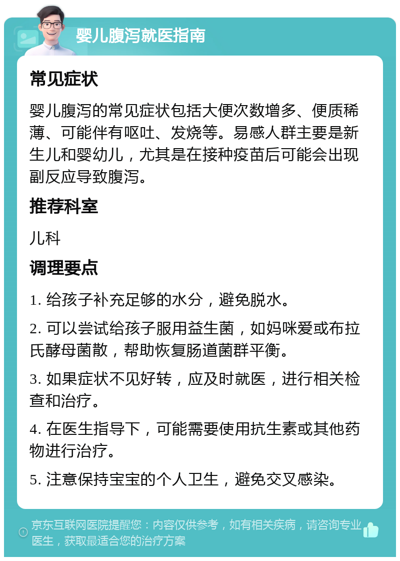 婴儿腹泻就医指南 常见症状 婴儿腹泻的常见症状包括大便次数增多、便质稀薄、可能伴有呕吐、发烧等。易感人群主要是新生儿和婴幼儿，尤其是在接种疫苗后可能会出现副反应导致腹泻。 推荐科室 儿科 调理要点 1. 给孩子补充足够的水分，避免脱水。 2. 可以尝试给孩子服用益生菌，如妈咪爱或布拉氏酵母菌散，帮助恢复肠道菌群平衡。 3. 如果症状不见好转，应及时就医，进行相关检查和治疗。 4. 在医生指导下，可能需要使用抗生素或其他药物进行治疗。 5. 注意保持宝宝的个人卫生，避免交叉感染。