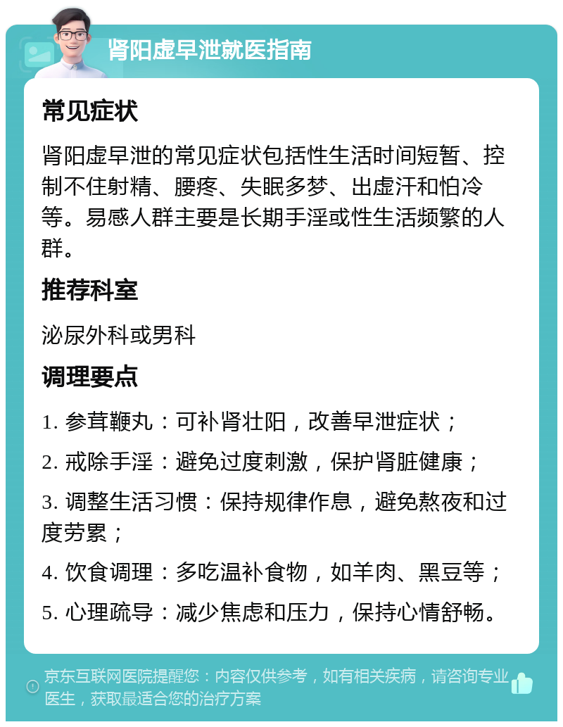 肾阳虚早泄就医指南 常见症状 肾阳虚早泄的常见症状包括性生活时间短暂、控制不住射精、腰疼、失眠多梦、出虚汗和怕冷等。易感人群主要是长期手淫或性生活频繁的人群。 推荐科室 泌尿外科或男科 调理要点 1. 参茸鞭丸：可补肾壮阳，改善早泄症状； 2. 戒除手淫：避免过度刺激，保护肾脏健康； 3. 调整生活习惯：保持规律作息，避免熬夜和过度劳累； 4. 饮食调理：多吃温补食物，如羊肉、黑豆等； 5. 心理疏导：减少焦虑和压力，保持心情舒畅。