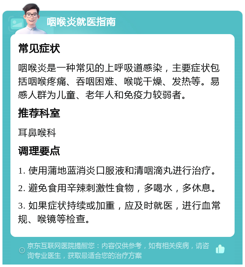 咽喉炎就医指南 常见症状 咽喉炎是一种常见的上呼吸道感染，主要症状包括咽喉疼痛、吞咽困难、喉咙干燥、发热等。易感人群为儿童、老年人和免疫力较弱者。 推荐科室 耳鼻喉科 调理要点 1. 使用蒲地蓝消炎口服液和清咽滴丸进行治疗。 2. 避免食用辛辣刺激性食物，多喝水，多休息。 3. 如果症状持续或加重，应及时就医，进行血常规、喉镜等检查。