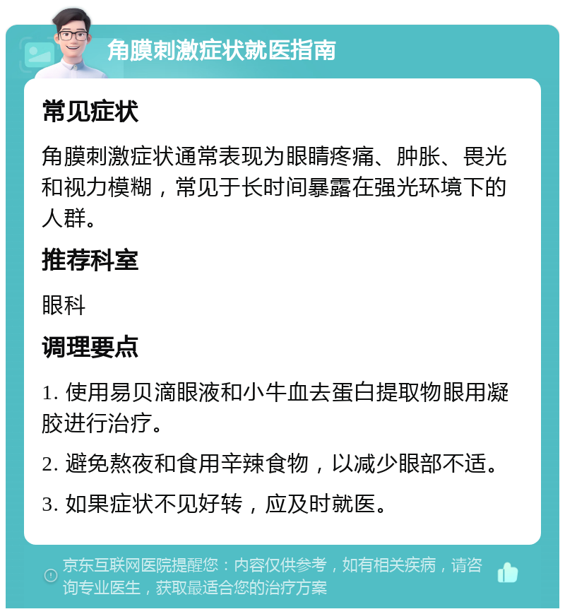 角膜刺激症状就医指南 常见症状 角膜刺激症状通常表现为眼睛疼痛、肿胀、畏光和视力模糊，常见于长时间暴露在强光环境下的人群。 推荐科室 眼科 调理要点 1. 使用易贝滴眼液和小牛血去蛋白提取物眼用凝胶进行治疗。 2. 避免熬夜和食用辛辣食物，以减少眼部不适。 3. 如果症状不见好转，应及时就医。