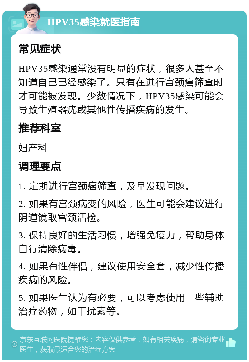 HPV35感染就医指南 常见症状 HPV35感染通常没有明显的症状，很多人甚至不知道自己已经感染了。只有在进行宫颈癌筛查时才可能被发现。少数情况下，HPV35感染可能会导致生殖器疣或其他性传播疾病的发生。 推荐科室 妇产科 调理要点 1. 定期进行宫颈癌筛查，及早发现问题。 2. 如果有宫颈病变的风险，医生可能会建议进行阴道镜取宫颈活检。 3. 保持良好的生活习惯，增强免疫力，帮助身体自行清除病毒。 4. 如果有性伴侣，建议使用安全套，减少性传播疾病的风险。 5. 如果医生认为有必要，可以考虑使用一些辅助治疗药物，如干扰素等。