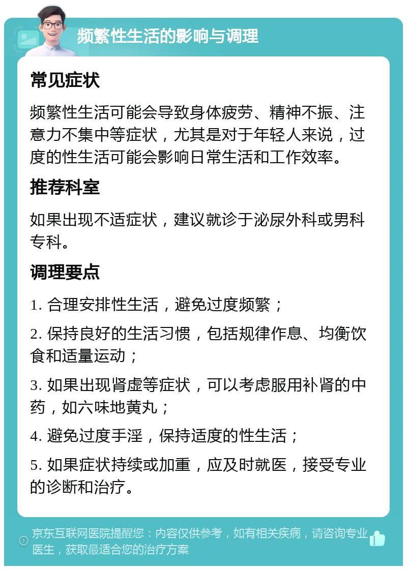 频繁性生活的影响与调理 常见症状 频繁性生活可能会导致身体疲劳、精神不振、注意力不集中等症状，尤其是对于年轻人来说，过度的性生活可能会影响日常生活和工作效率。 推荐科室 如果出现不适症状，建议就诊于泌尿外科或男科专科。 调理要点 1. 合理安排性生活，避免过度频繁； 2. 保持良好的生活习惯，包括规律作息、均衡饮食和适量运动； 3. 如果出现肾虚等症状，可以考虑服用补肾的中药，如六味地黄丸； 4. 避免过度手淫，保持适度的性生活； 5. 如果症状持续或加重，应及时就医，接受专业的诊断和治疗。