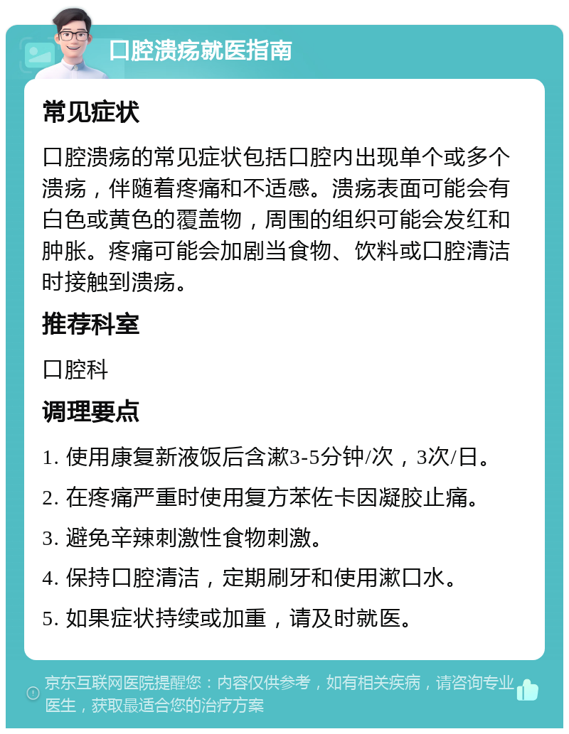 口腔溃疡就医指南 常见症状 口腔溃疡的常见症状包括口腔内出现单个或多个溃疡，伴随着疼痛和不适感。溃疡表面可能会有白色或黄色的覆盖物，周围的组织可能会发红和肿胀。疼痛可能会加剧当食物、饮料或口腔清洁时接触到溃疡。 推荐科室 口腔科 调理要点 1. 使用康复新液饭后含漱3-5分钟/次，3次/日。 2. 在疼痛严重时使用复方苯佐卡因凝胶止痛。 3. 避免辛辣刺激性食物刺激。 4. 保持口腔清洁，定期刷牙和使用漱口水。 5. 如果症状持续或加重，请及时就医。