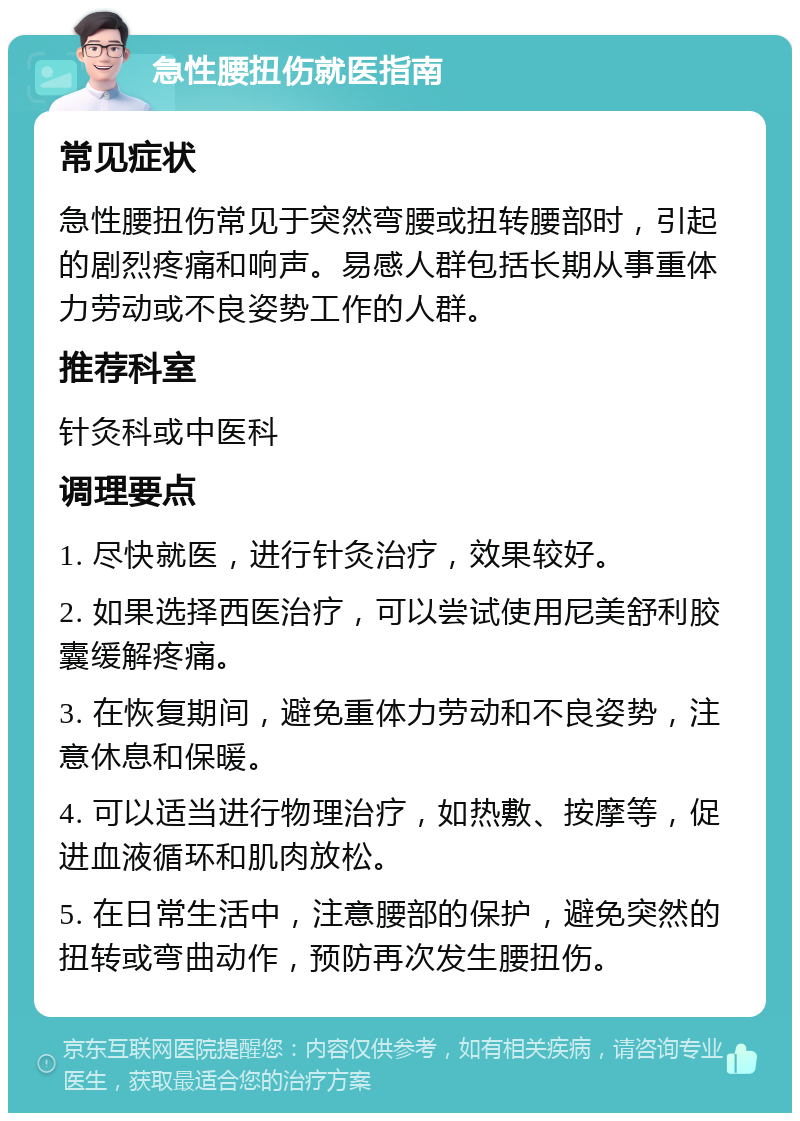 急性腰扭伤就医指南 常见症状 急性腰扭伤常见于突然弯腰或扭转腰部时，引起的剧烈疼痛和响声。易感人群包括长期从事重体力劳动或不良姿势工作的人群。 推荐科室 针灸科或中医科 调理要点 1. 尽快就医，进行针灸治疗，效果较好。 2. 如果选择西医治疗，可以尝试使用尼美舒利胶囊缓解疼痛。 3. 在恢复期间，避免重体力劳动和不良姿势，注意休息和保暖。 4. 可以适当进行物理治疗，如热敷、按摩等，促进血液循环和肌肉放松。 5. 在日常生活中，注意腰部的保护，避免突然的扭转或弯曲动作，预防再次发生腰扭伤。