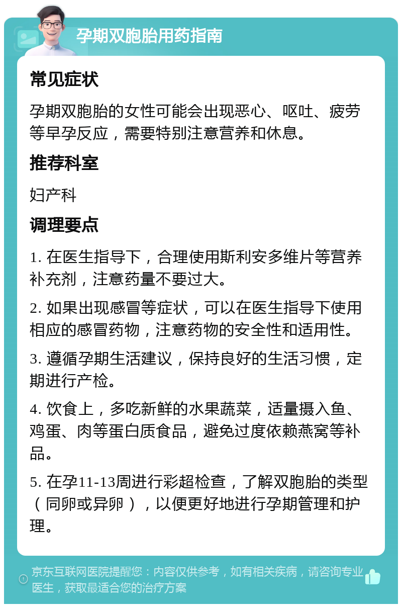 孕期双胞胎用药指南 常见症状 孕期双胞胎的女性可能会出现恶心、呕吐、疲劳等早孕反应，需要特别注意营养和休息。 推荐科室 妇产科 调理要点 1. 在医生指导下，合理使用斯利安多维片等营养补充剂，注意药量不要过大。 2. 如果出现感冒等症状，可以在医生指导下使用相应的感冒药物，注意药物的安全性和适用性。 3. 遵循孕期生活建议，保持良好的生活习惯，定期进行产检。 4. 饮食上，多吃新鲜的水果蔬菜，适量摄入鱼、鸡蛋、肉等蛋白质食品，避免过度依赖燕窝等补品。 5. 在孕11-13周进行彩超检查，了解双胞胎的类型（同卵或异卵），以便更好地进行孕期管理和护理。