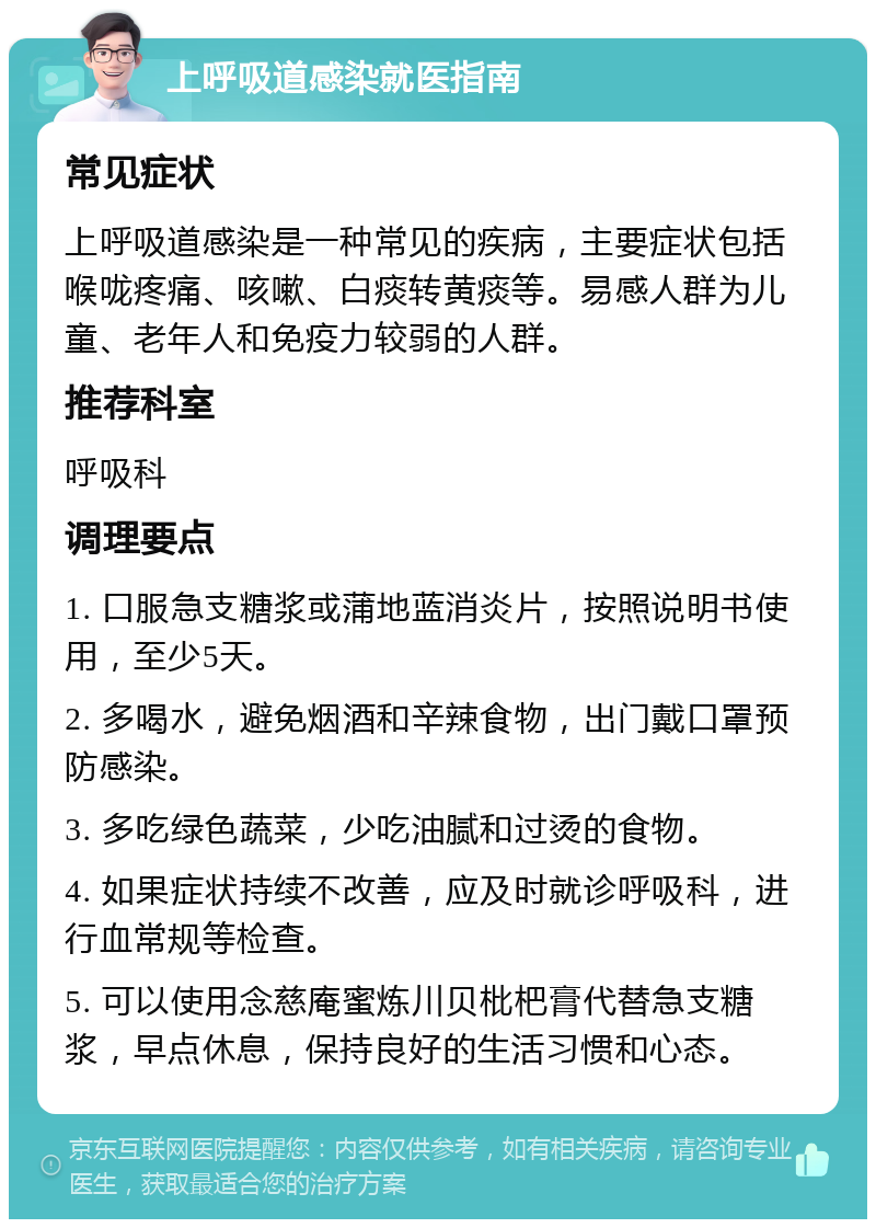 上呼吸道感染就医指南 常见症状 上呼吸道感染是一种常见的疾病，主要症状包括喉咙疼痛、咳嗽、白痰转黄痰等。易感人群为儿童、老年人和免疫力较弱的人群。 推荐科室 呼吸科 调理要点 1. 口服急支糖浆或蒲地蓝消炎片，按照说明书使用，至少5天。 2. 多喝水，避免烟酒和辛辣食物，出门戴口罩预防感染。 3. 多吃绿色蔬菜，少吃油腻和过烫的食物。 4. 如果症状持续不改善，应及时就诊呼吸科，进行血常规等检查。 5. 可以使用念慈庵蜜炼川贝枇杷膏代替急支糖浆，早点休息，保持良好的生活习惯和心态。