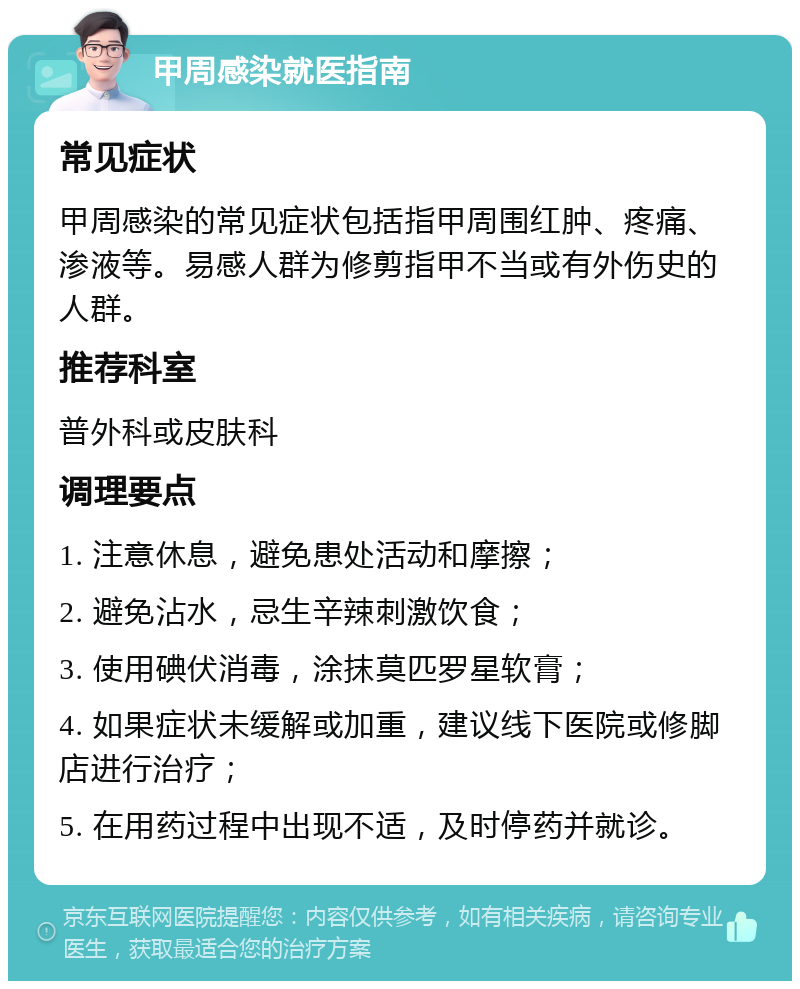 甲周感染就医指南 常见症状 甲周感染的常见症状包括指甲周围红肿、疼痛、渗液等。易感人群为修剪指甲不当或有外伤史的人群。 推荐科室 普外科或皮肤科 调理要点 1. 注意休息，避免患处活动和摩擦； 2. 避免沾水，忌生辛辣刺激饮食； 3. 使用碘伏消毒，涂抹莫匹罗星软膏； 4. 如果症状未缓解或加重，建议线下医院或修脚店进行治疗； 5. 在用药过程中出现不适，及时停药并就诊。