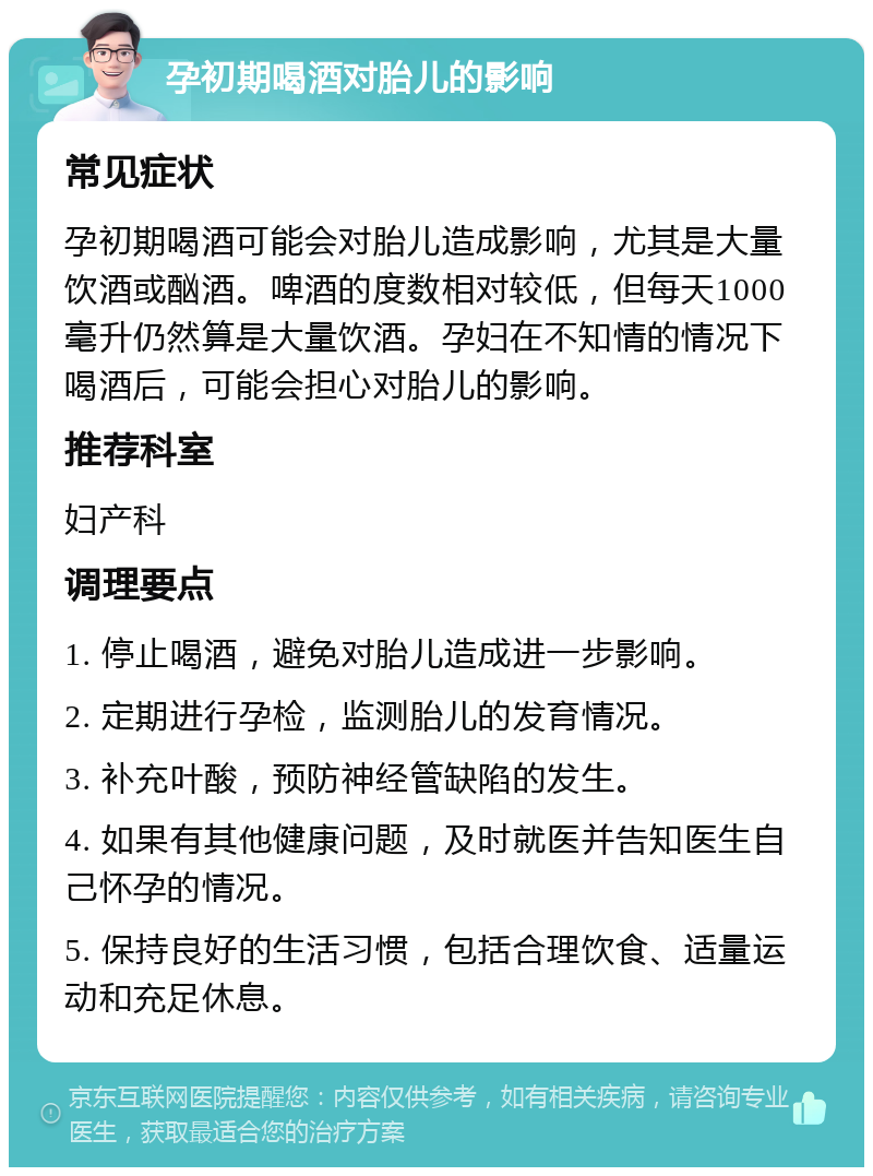 孕初期喝酒对胎儿的影响 常见症状 孕初期喝酒可能会对胎儿造成影响，尤其是大量饮酒或酗酒。啤酒的度数相对较低，但每天1000毫升仍然算是大量饮酒。孕妇在不知情的情况下喝酒后，可能会担心对胎儿的影响。 推荐科室 妇产科 调理要点 1. 停止喝酒，避免对胎儿造成进一步影响。 2. 定期进行孕检，监测胎儿的发育情况。 3. 补充叶酸，预防神经管缺陷的发生。 4. 如果有其他健康问题，及时就医并告知医生自己怀孕的情况。 5. 保持良好的生活习惯，包括合理饮食、适量运动和充足休息。