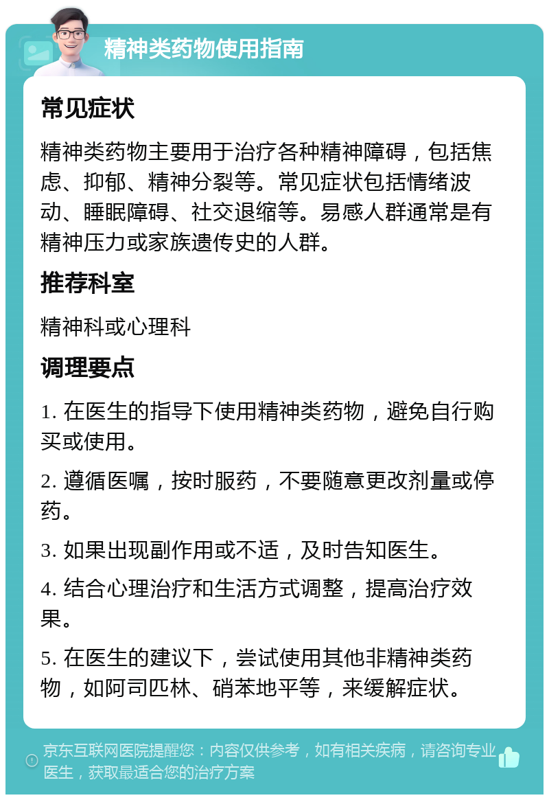 精神类药物使用指南 常见症状 精神类药物主要用于治疗各种精神障碍，包括焦虑、抑郁、精神分裂等。常见症状包括情绪波动、睡眠障碍、社交退缩等。易感人群通常是有精神压力或家族遗传史的人群。 推荐科室 精神科或心理科 调理要点 1. 在医生的指导下使用精神类药物，避免自行购买或使用。 2. 遵循医嘱，按时服药，不要随意更改剂量或停药。 3. 如果出现副作用或不适，及时告知医生。 4. 结合心理治疗和生活方式调整，提高治疗效果。 5. 在医生的建议下，尝试使用其他非精神类药物，如阿司匹林、硝苯地平等，来缓解症状。