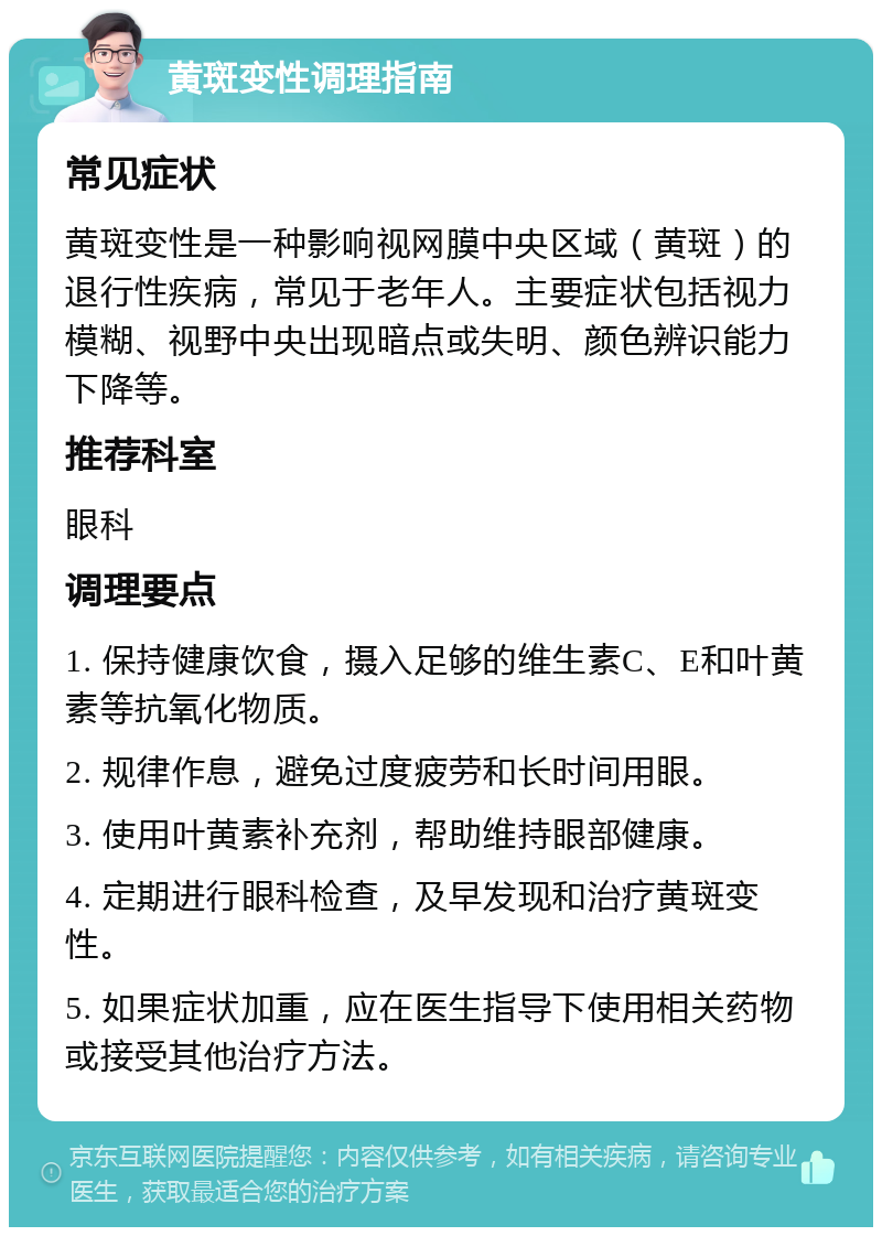 黄斑变性调理指南 常见症状 黄斑变性是一种影响视网膜中央区域（黄斑）的退行性疾病，常见于老年人。主要症状包括视力模糊、视野中央出现暗点或失明、颜色辨识能力下降等。 推荐科室 眼科 调理要点 1. 保持健康饮食，摄入足够的维生素C、E和叶黄素等抗氧化物质。 2. 规律作息，避免过度疲劳和长时间用眼。 3. 使用叶黄素补充剂，帮助维持眼部健康。 4. 定期进行眼科检查，及早发现和治疗黄斑变性。 5. 如果症状加重，应在医生指导下使用相关药物或接受其他治疗方法。