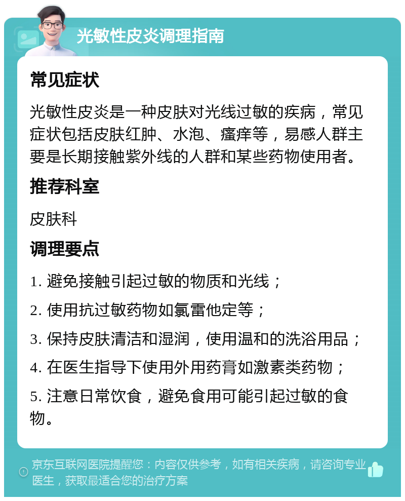 光敏性皮炎调理指南 常见症状 光敏性皮炎是一种皮肤对光线过敏的疾病，常见症状包括皮肤红肿、水泡、瘙痒等，易感人群主要是长期接触紫外线的人群和某些药物使用者。 推荐科室 皮肤科 调理要点 1. 避免接触引起过敏的物质和光线； 2. 使用抗过敏药物如氯雷他定等； 3. 保持皮肤清洁和湿润，使用温和的洗浴用品； 4. 在医生指导下使用外用药膏如激素类药物； 5. 注意日常饮食，避免食用可能引起过敏的食物。