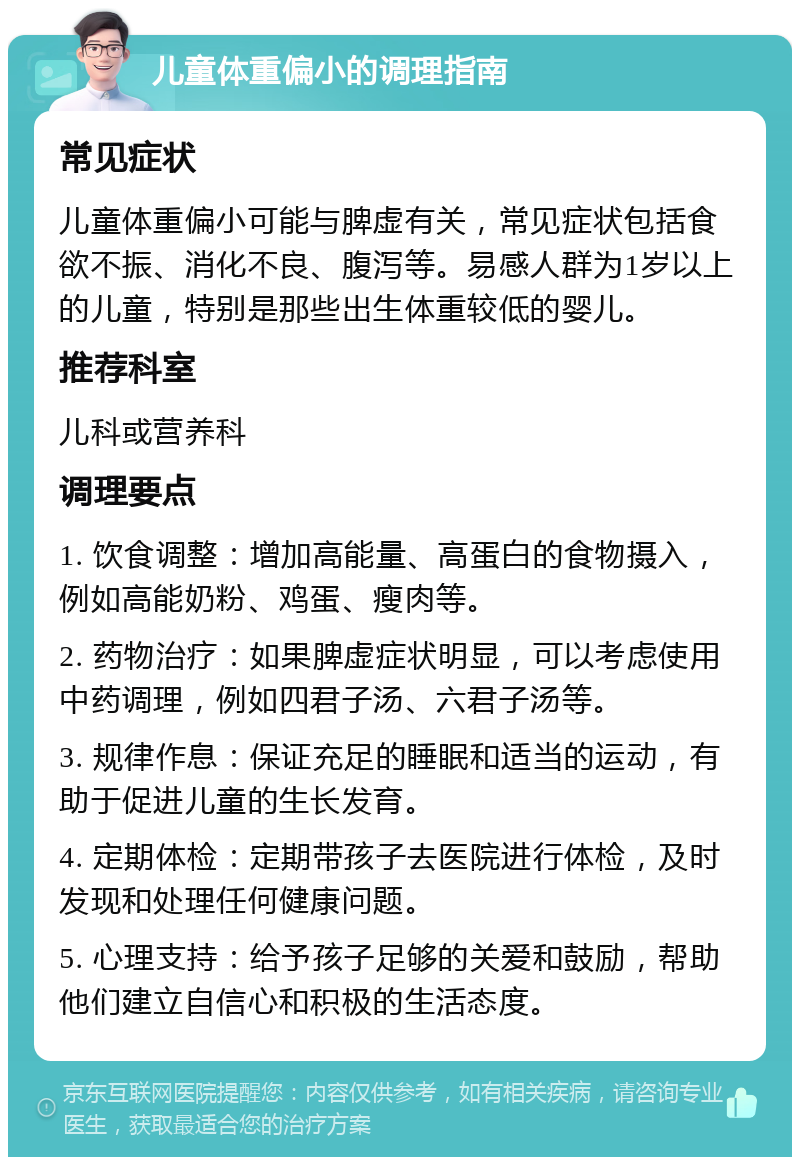 儿童体重偏小的调理指南 常见症状 儿童体重偏小可能与脾虚有关，常见症状包括食欲不振、消化不良、腹泻等。易感人群为1岁以上的儿童，特别是那些出生体重较低的婴儿。 推荐科室 儿科或营养科 调理要点 1. 饮食调整：增加高能量、高蛋白的食物摄入，例如高能奶粉、鸡蛋、瘦肉等。 2. 药物治疗：如果脾虚症状明显，可以考虑使用中药调理，例如四君子汤、六君子汤等。 3. 规律作息：保证充足的睡眠和适当的运动，有助于促进儿童的生长发育。 4. 定期体检：定期带孩子去医院进行体检，及时发现和处理任何健康问题。 5. 心理支持：给予孩子足够的关爱和鼓励，帮助他们建立自信心和积极的生活态度。