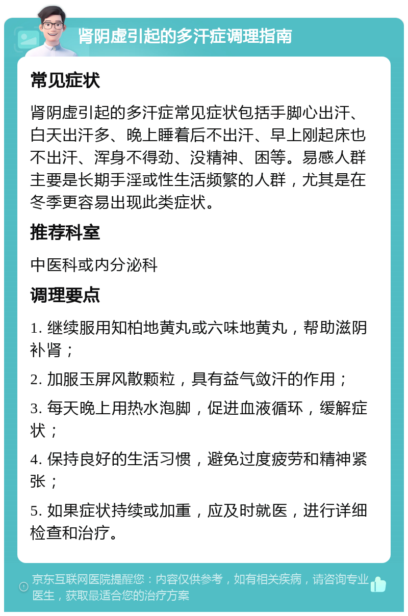 肾阴虚引起的多汗症调理指南 常见症状 肾阴虚引起的多汗症常见症状包括手脚心出汗、白天出汗多、晚上睡着后不出汗、早上刚起床也不出汗、浑身不得劲、没精神、困等。易感人群主要是长期手淫或性生活频繁的人群，尤其是在冬季更容易出现此类症状。 推荐科室 中医科或内分泌科 调理要点 1. 继续服用知柏地黄丸或六味地黄丸，帮助滋阴补肾； 2. 加服玉屏风散颗粒，具有益气敛汗的作用； 3. 每天晚上用热水泡脚，促进血液循环，缓解症状； 4. 保持良好的生活习惯，避免过度疲劳和精神紧张； 5. 如果症状持续或加重，应及时就医，进行详细检查和治疗。