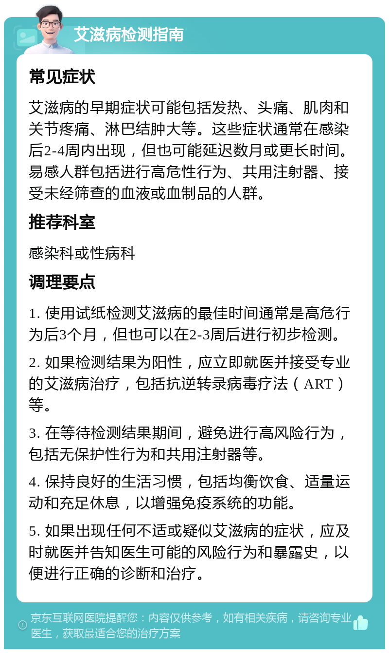 艾滋病检测指南 常见症状 艾滋病的早期症状可能包括发热、头痛、肌肉和关节疼痛、淋巴结肿大等。这些症状通常在感染后2-4周内出现，但也可能延迟数月或更长时间。易感人群包括进行高危性行为、共用注射器、接受未经筛查的血液或血制品的人群。 推荐科室 感染科或性病科 调理要点 1. 使用试纸检测艾滋病的最佳时间通常是高危行为后3个月，但也可以在2-3周后进行初步检测。 2. 如果检测结果为阳性，应立即就医并接受专业的艾滋病治疗，包括抗逆转录病毒疗法（ART）等。 3. 在等待检测结果期间，避免进行高风险行为，包括无保护性行为和共用注射器等。 4. 保持良好的生活习惯，包括均衡饮食、适量运动和充足休息，以增强免疫系统的功能。 5. 如果出现任何不适或疑似艾滋病的症状，应及时就医并告知医生可能的风险行为和暴露史，以便进行正确的诊断和治疗。