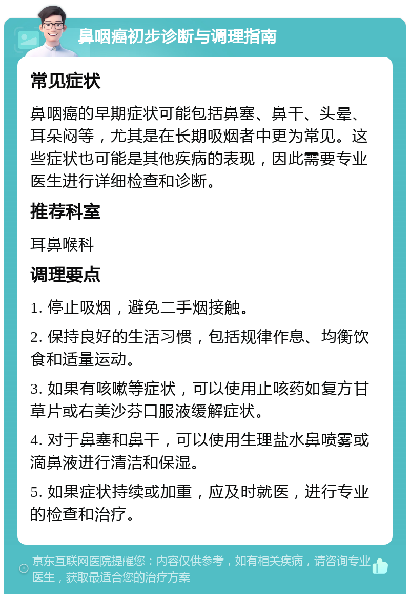 鼻咽癌初步诊断与调理指南 常见症状 鼻咽癌的早期症状可能包括鼻塞、鼻干、头晕、耳朵闷等，尤其是在长期吸烟者中更为常见。这些症状也可能是其他疾病的表现，因此需要专业医生进行详细检查和诊断。 推荐科室 耳鼻喉科 调理要点 1. 停止吸烟，避免二手烟接触。 2. 保持良好的生活习惯，包括规律作息、均衡饮食和适量运动。 3. 如果有咳嗽等症状，可以使用止咳药如复方甘草片或右美沙芬口服液缓解症状。 4. 对于鼻塞和鼻干，可以使用生理盐水鼻喷雾或滴鼻液进行清洁和保湿。 5. 如果症状持续或加重，应及时就医，进行专业的检查和治疗。