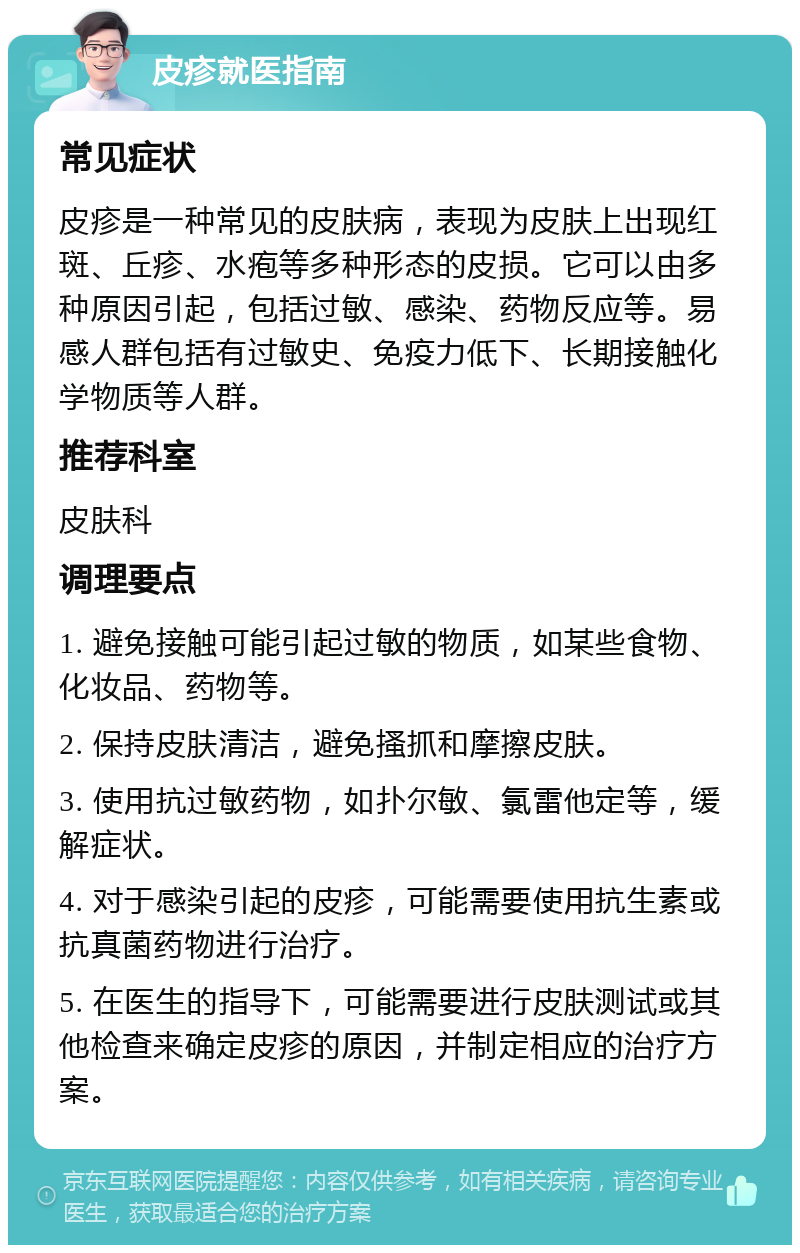 皮疹就医指南 常见症状 皮疹是一种常见的皮肤病，表现为皮肤上出现红斑、丘疹、水疱等多种形态的皮损。它可以由多种原因引起，包括过敏、感染、药物反应等。易感人群包括有过敏史、免疫力低下、长期接触化学物质等人群。 推荐科室 皮肤科 调理要点 1. 避免接触可能引起过敏的物质，如某些食物、化妆品、药物等。 2. 保持皮肤清洁，避免搔抓和摩擦皮肤。 3. 使用抗过敏药物，如扑尔敏、氯雷他定等，缓解症状。 4. 对于感染引起的皮疹，可能需要使用抗生素或抗真菌药物进行治疗。 5. 在医生的指导下，可能需要进行皮肤测试或其他检查来确定皮疹的原因，并制定相应的治疗方案。