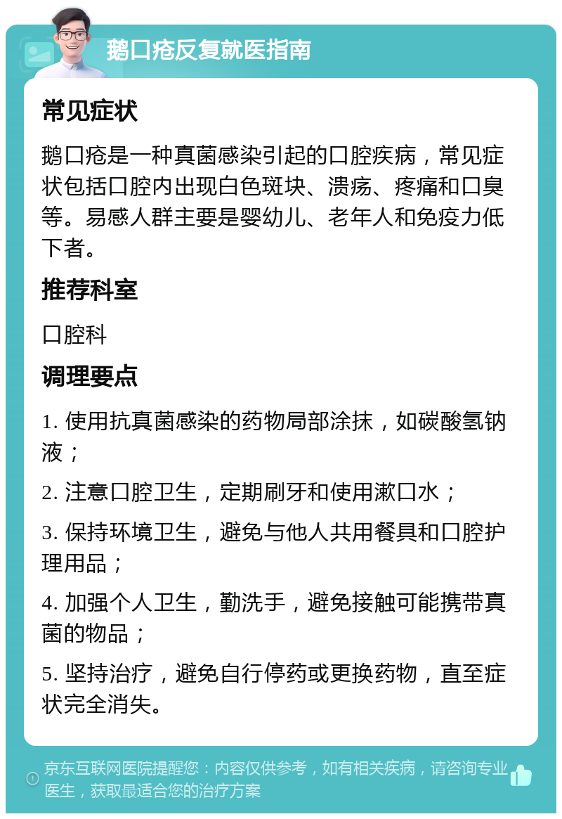 鹅口疮反复就医指南 常见症状 鹅口疮是一种真菌感染引起的口腔疾病，常见症状包括口腔内出现白色斑块、溃疡、疼痛和口臭等。易感人群主要是婴幼儿、老年人和免疫力低下者。 推荐科室 口腔科 调理要点 1. 使用抗真菌感染的药物局部涂抹，如碳酸氢钠液； 2. 注意口腔卫生，定期刷牙和使用漱口水； 3. 保持环境卫生，避免与他人共用餐具和口腔护理用品； 4. 加强个人卫生，勤洗手，避免接触可能携带真菌的物品； 5. 坚持治疗，避免自行停药或更换药物，直至症状完全消失。