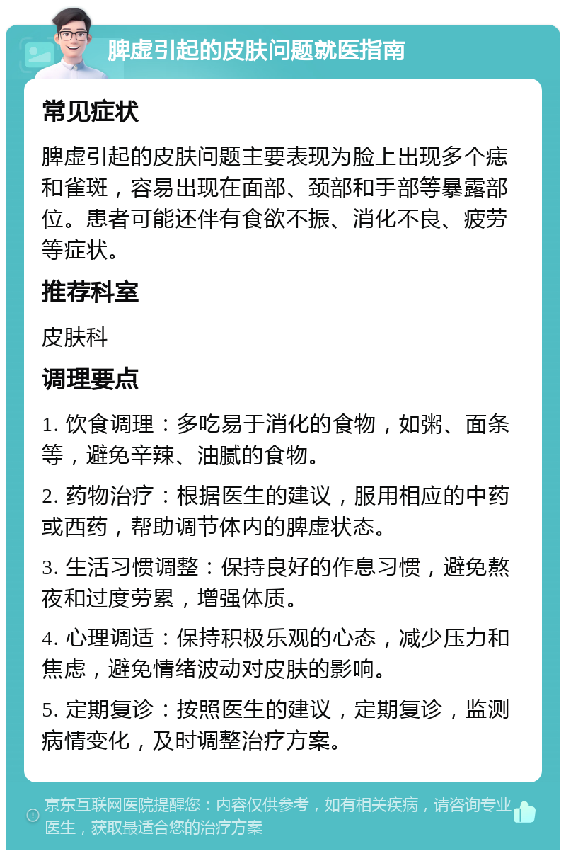 脾虚引起的皮肤问题就医指南 常见症状 脾虚引起的皮肤问题主要表现为脸上出现多个痣和雀斑，容易出现在面部、颈部和手部等暴露部位。患者可能还伴有食欲不振、消化不良、疲劳等症状。 推荐科室 皮肤科 调理要点 1. 饮食调理：多吃易于消化的食物，如粥、面条等，避免辛辣、油腻的食物。 2. 药物治疗：根据医生的建议，服用相应的中药或西药，帮助调节体内的脾虚状态。 3. 生活习惯调整：保持良好的作息习惯，避免熬夜和过度劳累，增强体质。 4. 心理调适：保持积极乐观的心态，减少压力和焦虑，避免情绪波动对皮肤的影响。 5. 定期复诊：按照医生的建议，定期复诊，监测病情变化，及时调整治疗方案。