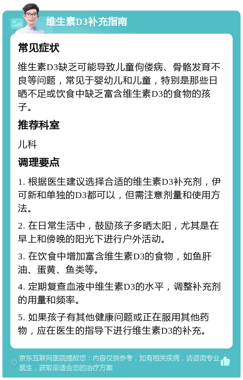 维生素D3补充指南 常见症状 维生素D3缺乏可能导致儿童佝偻病、骨骼发育不良等问题，常见于婴幼儿和儿童，特别是那些日晒不足或饮食中缺乏富含维生素D3的食物的孩子。 推荐科室 儿科 调理要点 1. 根据医生建议选择合适的维生素D3补充剂，伊可新和单独的D3都可以，但需注意剂量和使用方法。 2. 在日常生活中，鼓励孩子多晒太阳，尤其是在早上和傍晚的阳光下进行户外活动。 3. 在饮食中增加富含维生素D3的食物，如鱼肝油、蛋黄、鱼类等。 4. 定期复查血液中维生素D3的水平，调整补充剂的用量和频率。 5. 如果孩子有其他健康问题或正在服用其他药物，应在医生的指导下进行维生素D3的补充。