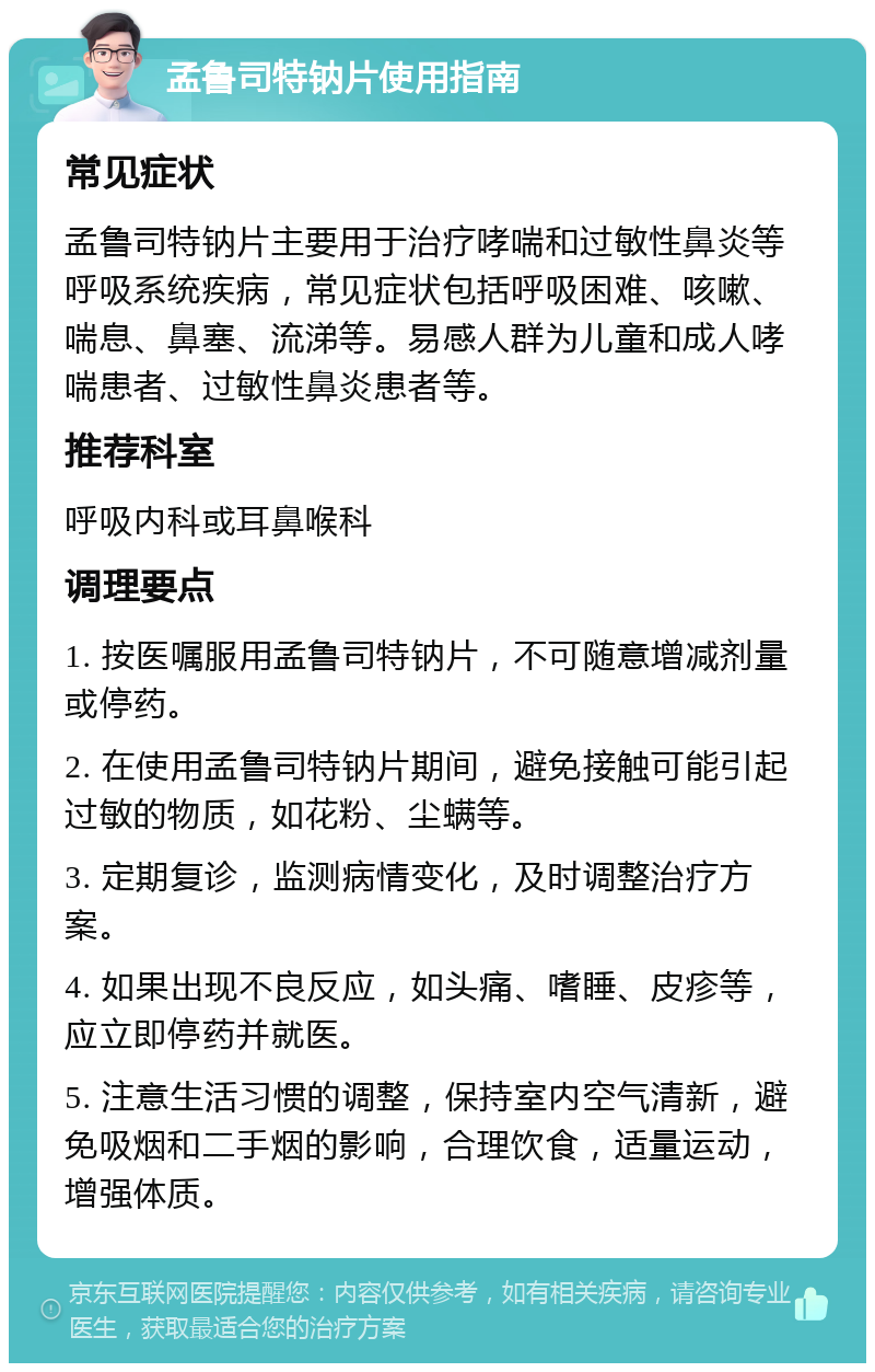 孟鲁司特钠片使用指南 常见症状 孟鲁司特钠片主要用于治疗哮喘和过敏性鼻炎等呼吸系统疾病，常见症状包括呼吸困难、咳嗽、喘息、鼻塞、流涕等。易感人群为儿童和成人哮喘患者、过敏性鼻炎患者等。 推荐科室 呼吸内科或耳鼻喉科 调理要点 1. 按医嘱服用孟鲁司特钠片，不可随意增减剂量或停药。 2. 在使用孟鲁司特钠片期间，避免接触可能引起过敏的物质，如花粉、尘螨等。 3. 定期复诊，监测病情变化，及时调整治疗方案。 4. 如果出现不良反应，如头痛、嗜睡、皮疹等，应立即停药并就医。 5. 注意生活习惯的调整，保持室内空气清新，避免吸烟和二手烟的影响，合理饮食，适量运动，增强体质。