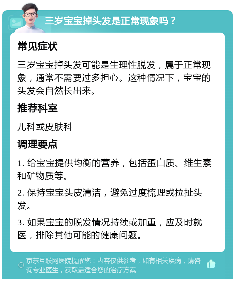 三岁宝宝掉头发是正常现象吗？ 常见症状 三岁宝宝掉头发可能是生理性脱发，属于正常现象，通常不需要过多担心。这种情况下，宝宝的头发会自然长出来。 推荐科室 儿科或皮肤科 调理要点 1. 给宝宝提供均衡的营养，包括蛋白质、维生素和矿物质等。 2. 保持宝宝头皮清洁，避免过度梳理或拉扯头发。 3. 如果宝宝的脱发情况持续或加重，应及时就医，排除其他可能的健康问题。