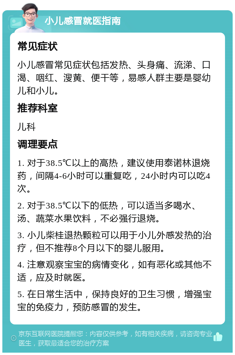 小儿感冒就医指南 常见症状 小儿感冒常见症状包括发热、头身痛、流涕、口渴、咽红、溲黄、便干等，易感人群主要是婴幼儿和小儿。 推荐科室 儿科 调理要点 1. 对于38.5℃以上的高热，建议使用泰诺林退烧药，间隔4-6小时可以重复吃，24小时内可以吃4次。 2. 对于38.5℃以下的低热，可以适当多喝水、汤、蔬菜水果饮料，不必强行退烧。 3. 小儿柴桂退热颗粒可以用于小儿外感发热的治疗，但不推荐8个月以下的婴儿服用。 4. 注意观察宝宝的病情变化，如有恶化或其他不适，应及时就医。 5. 在日常生活中，保持良好的卫生习惯，增强宝宝的免疫力，预防感冒的发生。