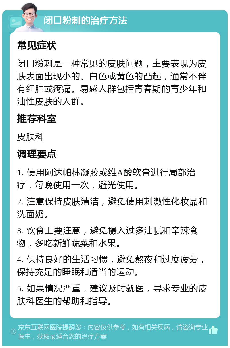 闭口粉刺的治疗方法 常见症状 闭口粉刺是一种常见的皮肤问题，主要表现为皮肤表面出现小的、白色或黄色的凸起，通常不伴有红肿或疼痛。易感人群包括青春期的青少年和油性皮肤的人群。 推荐科室 皮肤科 调理要点 1. 使用阿达帕林凝胶或维A酸软膏进行局部治疗，每晚使用一次，避光使用。 2. 注意保持皮肤清洁，避免使用刺激性化妆品和洗面奶。 3. 饮食上要注意，避免摄入过多油腻和辛辣食物，多吃新鲜蔬菜和水果。 4. 保持良好的生活习惯，避免熬夜和过度疲劳，保持充足的睡眠和适当的运动。 5. 如果情况严重，建议及时就医，寻求专业的皮肤科医生的帮助和指导。