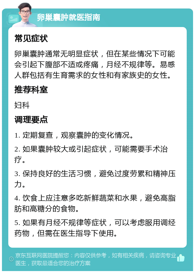 卵巢囊肿就医指南 常见症状 卵巢囊肿通常无明显症状，但在某些情况下可能会引起下腹部不适或疼痛，月经不规律等。易感人群包括有生育需求的女性和有家族史的女性。 推荐科室 妇科 调理要点 1. 定期复查，观察囊肿的变化情况。 2. 如果囊肿较大或引起症状，可能需要手术治疗。 3. 保持良好的生活习惯，避免过度劳累和精神压力。 4. 饮食上应注意多吃新鲜蔬菜和水果，避免高脂肪和高糖分的食物。 5. 如果有月经不规律等症状，可以考虑服用调经药物，但需在医生指导下使用。