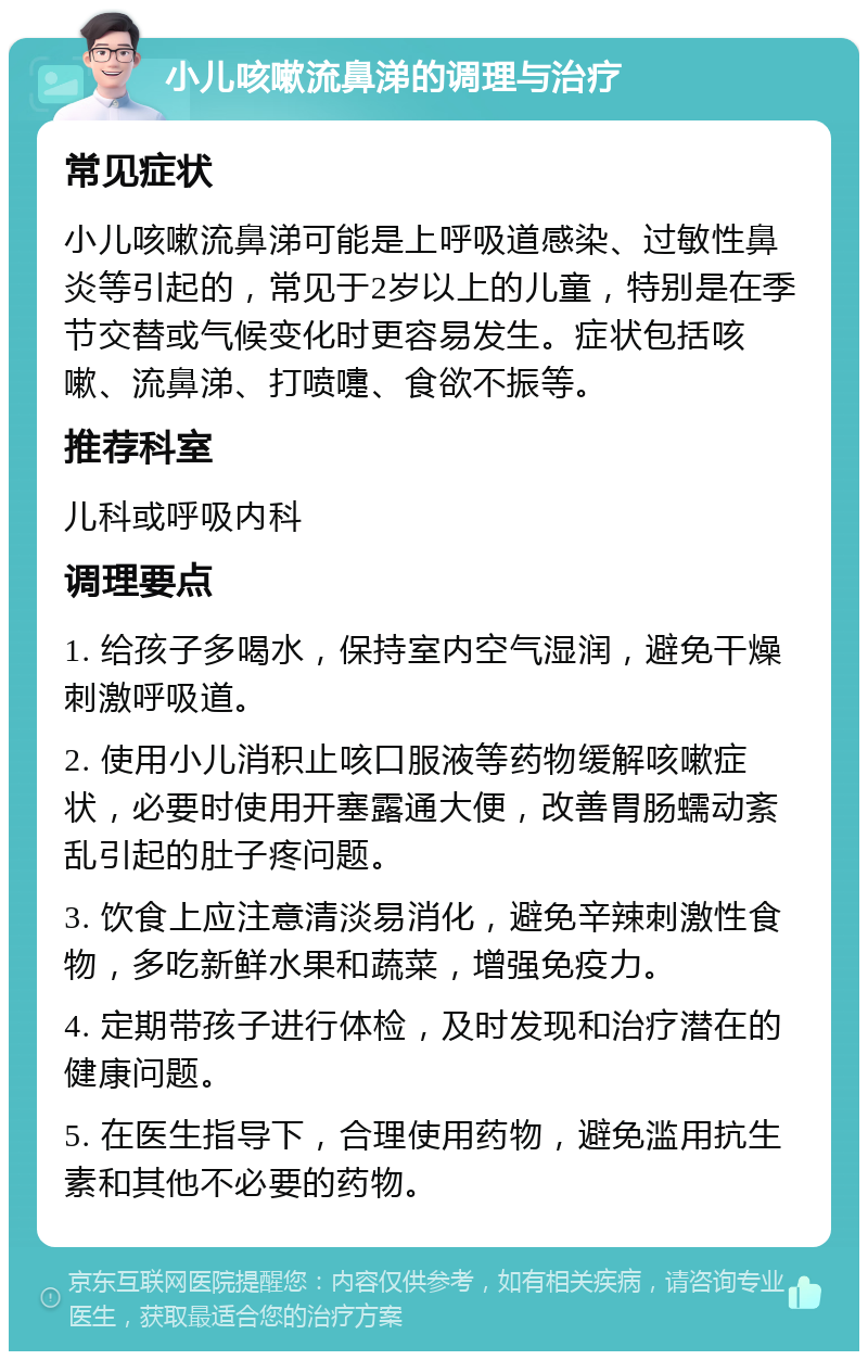 小儿咳嗽流鼻涕的调理与治疗 常见症状 小儿咳嗽流鼻涕可能是上呼吸道感染、过敏性鼻炎等引起的，常见于2岁以上的儿童，特别是在季节交替或气候变化时更容易发生。症状包括咳嗽、流鼻涕、打喷嚏、食欲不振等。 推荐科室 儿科或呼吸内科 调理要点 1. 给孩子多喝水，保持室内空气湿润，避免干燥刺激呼吸道。 2. 使用小儿消积止咳口服液等药物缓解咳嗽症状，必要时使用开塞露通大便，改善胃肠蠕动紊乱引起的肚子疼问题。 3. 饮食上应注意清淡易消化，避免辛辣刺激性食物，多吃新鲜水果和蔬菜，增强免疫力。 4. 定期带孩子进行体检，及时发现和治疗潜在的健康问题。 5. 在医生指导下，合理使用药物，避免滥用抗生素和其他不必要的药物。