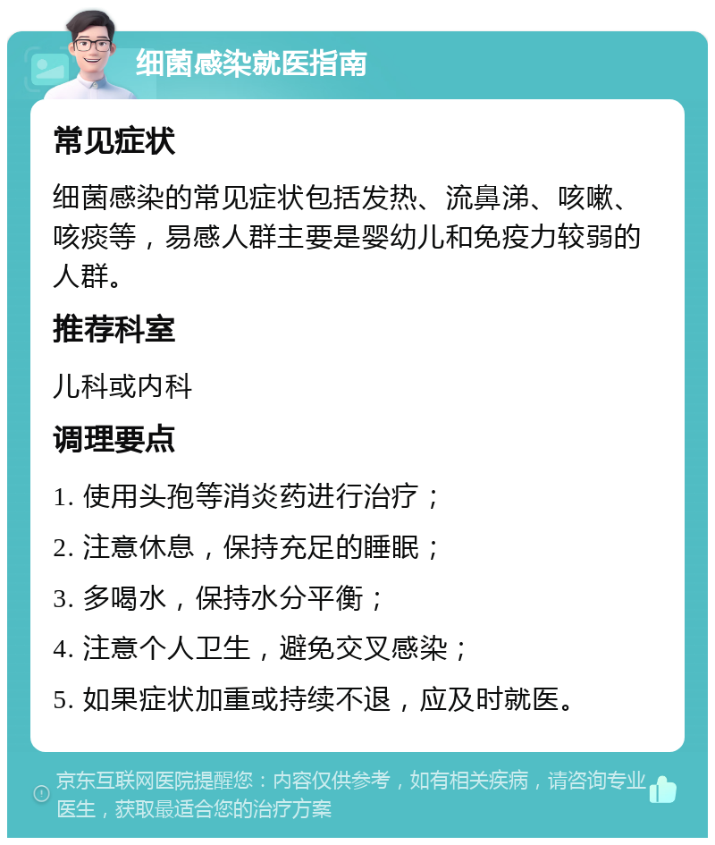 细菌感染就医指南 常见症状 细菌感染的常见症状包括发热、流鼻涕、咳嗽、咳痰等，易感人群主要是婴幼儿和免疫力较弱的人群。 推荐科室 儿科或内科 调理要点 1. 使用头孢等消炎药进行治疗； 2. 注意休息，保持充足的睡眠； 3. 多喝水，保持水分平衡； 4. 注意个人卫生，避免交叉感染； 5. 如果症状加重或持续不退，应及时就医。