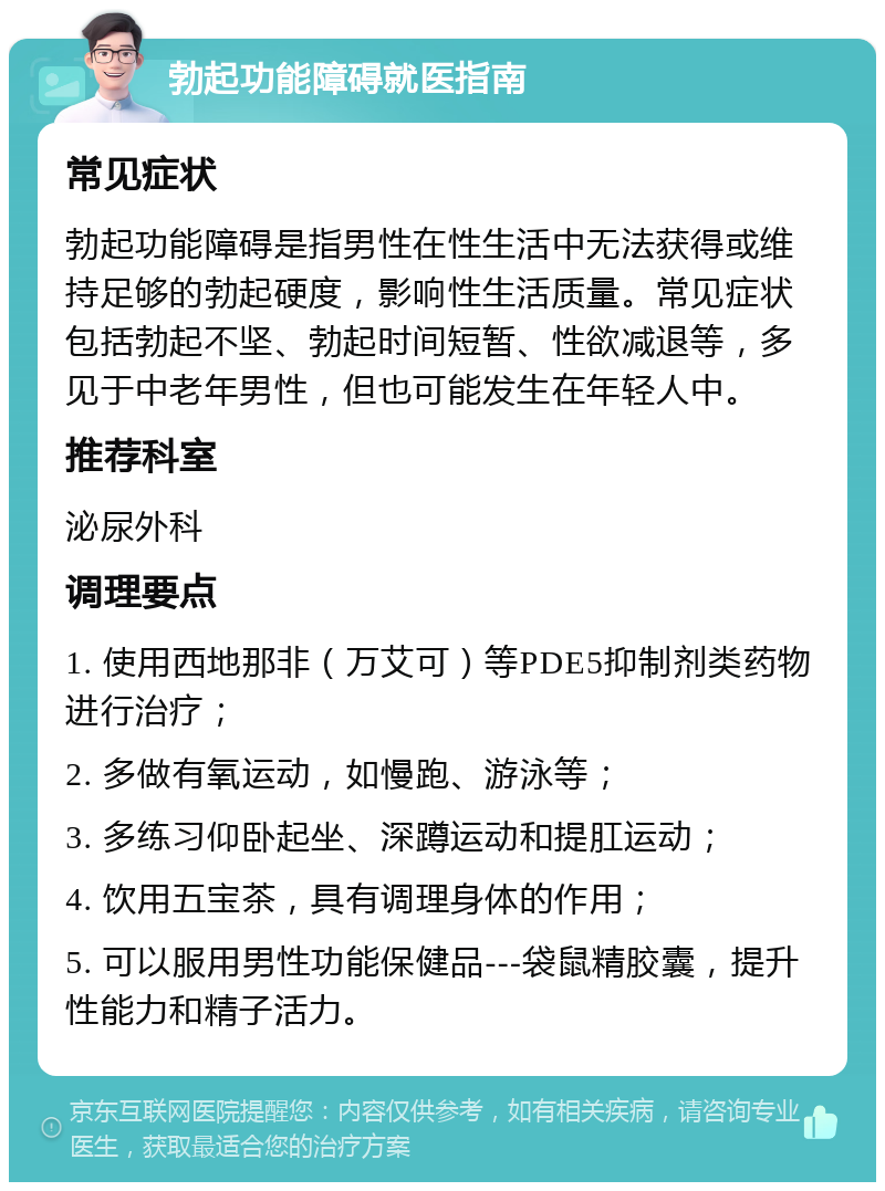 勃起功能障碍就医指南 常见症状 勃起功能障碍是指男性在性生活中无法获得或维持足够的勃起硬度，影响性生活质量。常见症状包括勃起不坚、勃起时间短暂、性欲减退等，多见于中老年男性，但也可能发生在年轻人中。 推荐科室 泌尿外科 调理要点 1. 使用西地那非（万艾可）等PDE5抑制剂类药物进行治疗； 2. 多做有氧运动，如慢跑、游泳等； 3. 多练习仰卧起坐、深蹲运动和提肛运动； 4. 饮用五宝茶，具有调理身体的作用； 5. 可以服用男性功能保健品---袋鼠精胶囊，提升性能力和精子活力。