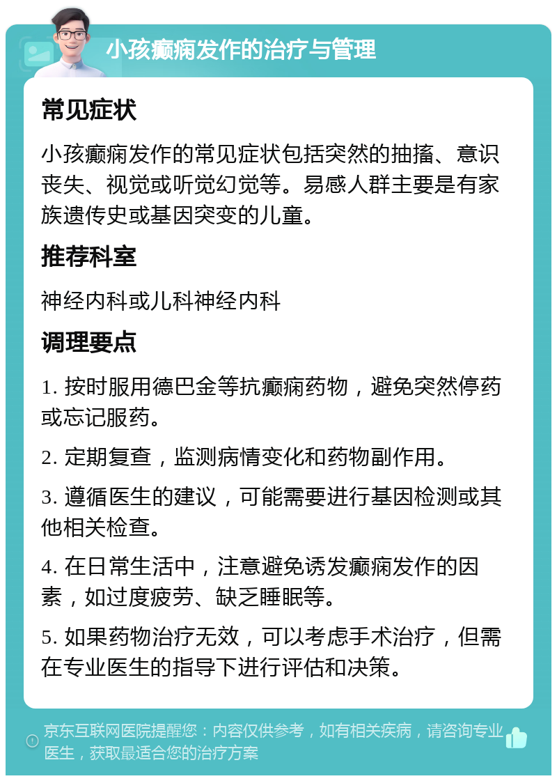 小孩癫痫发作的治疗与管理 常见症状 小孩癫痫发作的常见症状包括突然的抽搐、意识丧失、视觉或听觉幻觉等。易感人群主要是有家族遗传史或基因突变的儿童。 推荐科室 神经内科或儿科神经内科 调理要点 1. 按时服用德巴金等抗癫痫药物，避免突然停药或忘记服药。 2. 定期复查，监测病情变化和药物副作用。 3. 遵循医生的建议，可能需要进行基因检测或其他相关检查。 4. 在日常生活中，注意避免诱发癫痫发作的因素，如过度疲劳、缺乏睡眠等。 5. 如果药物治疗无效，可以考虑手术治疗，但需在专业医生的指导下进行评估和决策。