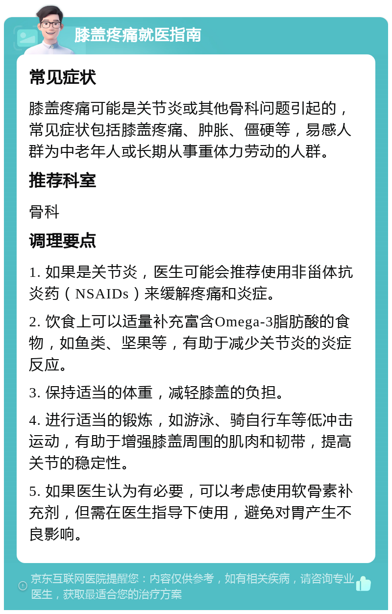 膝盖疼痛就医指南 常见症状 膝盖疼痛可能是关节炎或其他骨科问题引起的，常见症状包括膝盖疼痛、肿胀、僵硬等，易感人群为中老年人或长期从事重体力劳动的人群。 推荐科室 骨科 调理要点 1. 如果是关节炎，医生可能会推荐使用非甾体抗炎药（NSAIDs）来缓解疼痛和炎症。 2. 饮食上可以适量补充富含Omega-3脂肪酸的食物，如鱼类、坚果等，有助于减少关节炎的炎症反应。 3. 保持适当的体重，减轻膝盖的负担。 4. 进行适当的锻炼，如游泳、骑自行车等低冲击运动，有助于增强膝盖周围的肌肉和韧带，提高关节的稳定性。 5. 如果医生认为有必要，可以考虑使用软骨素补充剂，但需在医生指导下使用，避免对胃产生不良影响。