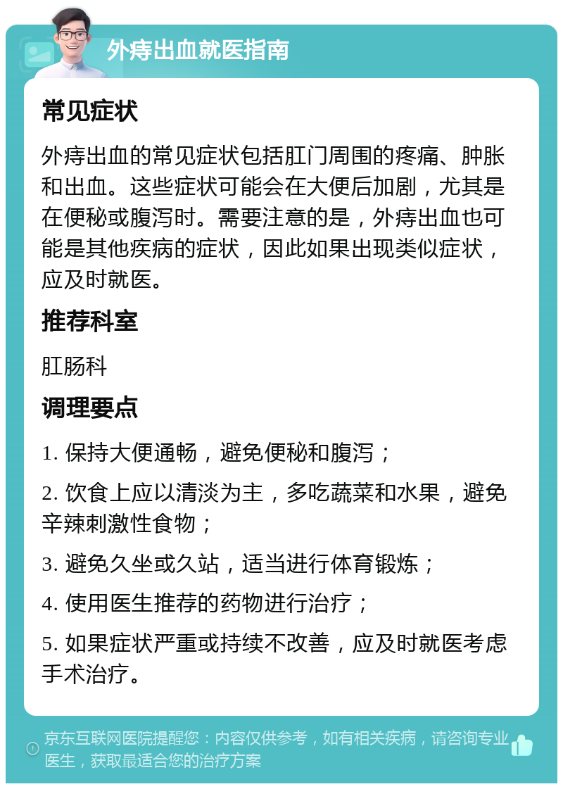 外痔出血就医指南 常见症状 外痔出血的常见症状包括肛门周围的疼痛、肿胀和出血。这些症状可能会在大便后加剧，尤其是在便秘或腹泻时。需要注意的是，外痔出血也可能是其他疾病的症状，因此如果出现类似症状，应及时就医。 推荐科室 肛肠科 调理要点 1. 保持大便通畅，避免便秘和腹泻； 2. 饮食上应以清淡为主，多吃蔬菜和水果，避免辛辣刺激性食物； 3. 避免久坐或久站，适当进行体育锻炼； 4. 使用医生推荐的药物进行治疗； 5. 如果症状严重或持续不改善，应及时就医考虑手术治疗。