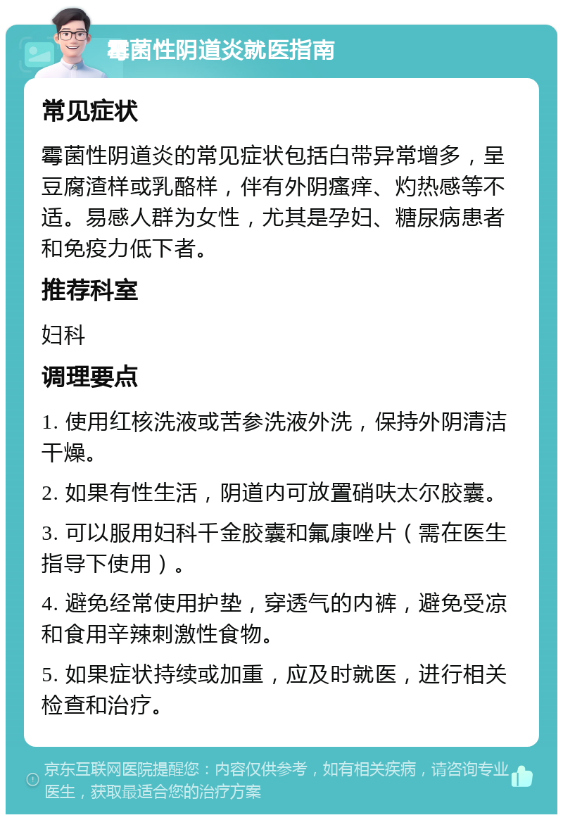 霉菌性阴道炎就医指南 常见症状 霉菌性阴道炎的常见症状包括白带异常增多，呈豆腐渣样或乳酪样，伴有外阴瘙痒、灼热感等不适。易感人群为女性，尤其是孕妇、糖尿病患者和免疫力低下者。 推荐科室 妇科 调理要点 1. 使用红核洗液或苦参洗液外洗，保持外阴清洁干燥。 2. 如果有性生活，阴道内可放置硝呋太尔胶囊。 3. 可以服用妇科千金胶囊和氟康唑片（需在医生指导下使用）。 4. 避免经常使用护垫，穿透气的内裤，避免受凉和食用辛辣刺激性食物。 5. 如果症状持续或加重，应及时就医，进行相关检查和治疗。