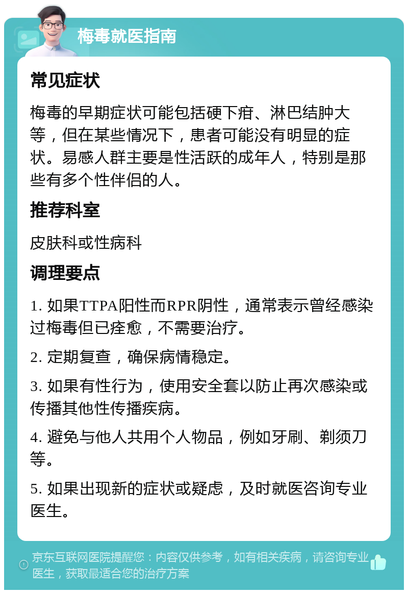 梅毒就医指南 常见症状 梅毒的早期症状可能包括硬下疳、淋巴结肿大等，但在某些情况下，患者可能没有明显的症状。易感人群主要是性活跃的成年人，特别是那些有多个性伴侣的人。 推荐科室 皮肤科或性病科 调理要点 1. 如果TTPA阳性而RPR阴性，通常表示曾经感染过梅毒但已痊愈，不需要治疗。 2. 定期复查，确保病情稳定。 3. 如果有性行为，使用安全套以防止再次感染或传播其他性传播疾病。 4. 避免与他人共用个人物品，例如牙刷、剃须刀等。 5. 如果出现新的症状或疑虑，及时就医咨询专业医生。