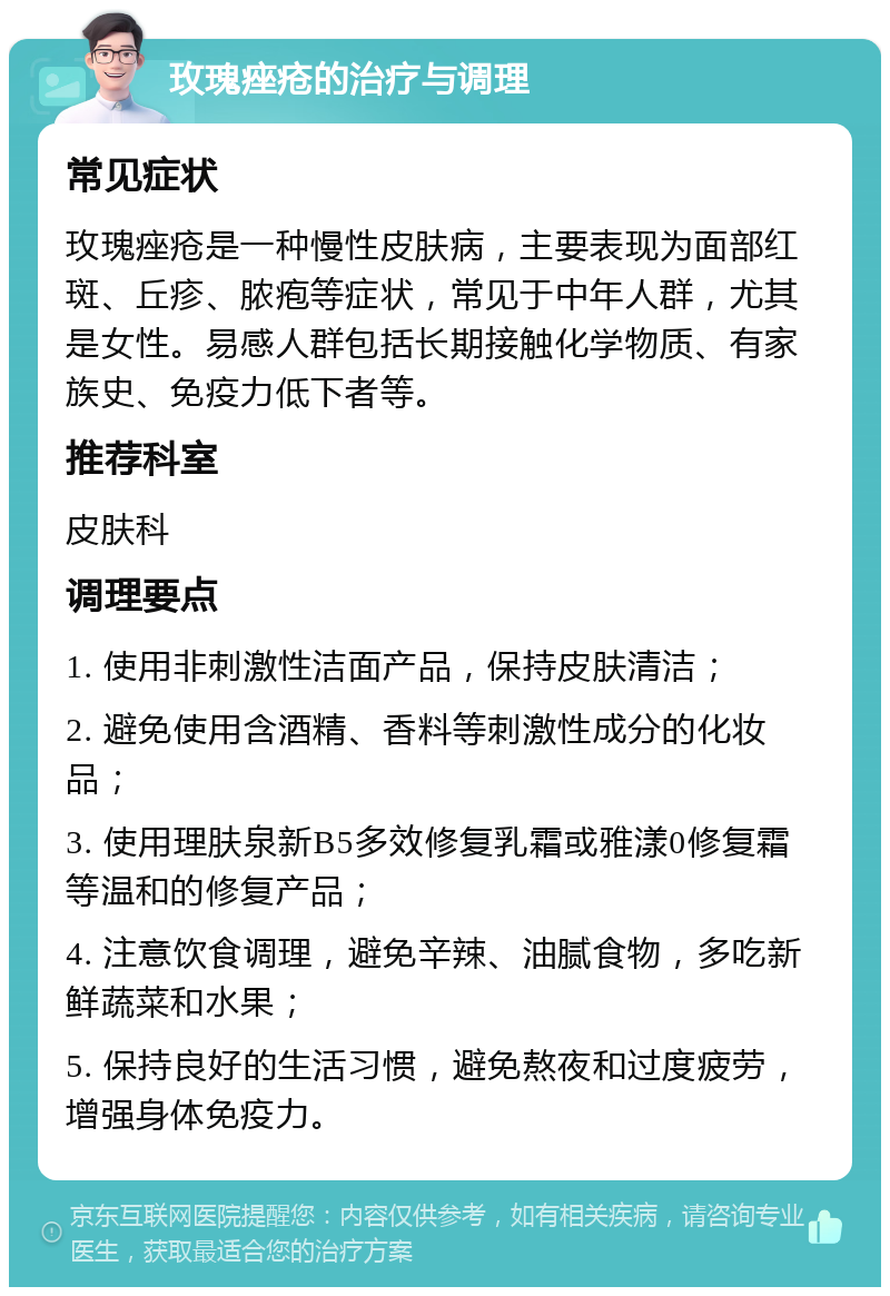 玫瑰痤疮的治疗与调理 常见症状 玫瑰痤疮是一种慢性皮肤病，主要表现为面部红斑、丘疹、脓疱等症状，常见于中年人群，尤其是女性。易感人群包括长期接触化学物质、有家族史、免疫力低下者等。 推荐科室 皮肤科 调理要点 1. 使用非刺激性洁面产品，保持皮肤清洁； 2. 避免使用含酒精、香料等刺激性成分的化妆品； 3. 使用理肤泉新B5多效修复乳霜或雅漾0修复霜等温和的修复产品； 4. 注意饮食调理，避免辛辣、油腻食物，多吃新鲜蔬菜和水果； 5. 保持良好的生活习惯，避免熬夜和过度疲劳，增强身体免疫力。