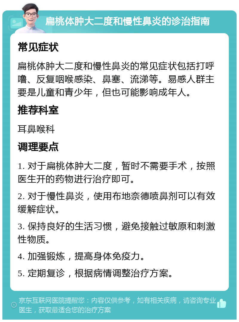 扁桃体肿大二度和慢性鼻炎的诊治指南 常见症状 扁桃体肿大二度和慢性鼻炎的常见症状包括打呼噜、反复咽喉感染、鼻塞、流涕等。易感人群主要是儿童和青少年，但也可能影响成年人。 推荐科室 耳鼻喉科 调理要点 1. 对于扁桃体肿大二度，暂时不需要手术，按照医生开的药物进行治疗即可。 2. 对于慢性鼻炎，使用布地奈德喷鼻剂可以有效缓解症状。 3. 保持良好的生活习惯，避免接触过敏原和刺激性物质。 4. 加强锻炼，提高身体免疫力。 5. 定期复诊，根据病情调整治疗方案。