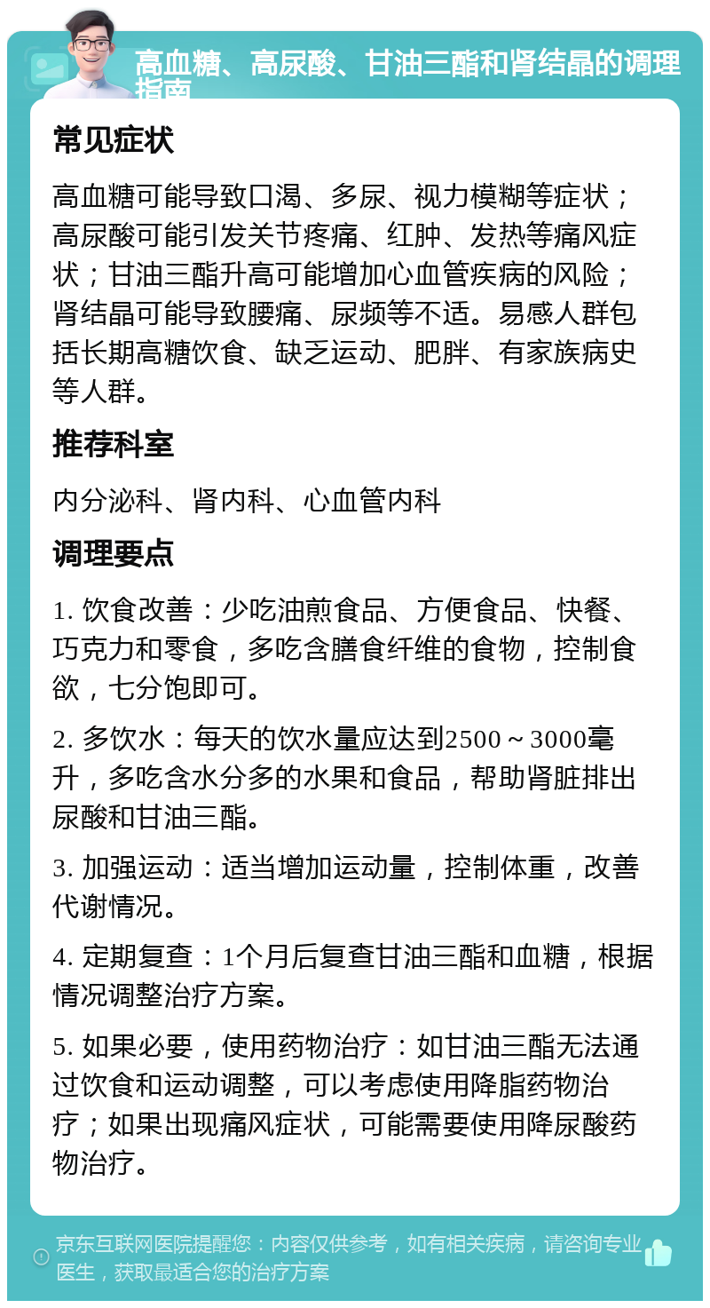 高血糖、高尿酸、甘油三酯和肾结晶的调理指南 常见症状 高血糖可能导致口渴、多尿、视力模糊等症状；高尿酸可能引发关节疼痛、红肿、发热等痛风症状；甘油三酯升高可能增加心血管疾病的风险；肾结晶可能导致腰痛、尿频等不适。易感人群包括长期高糖饮食、缺乏运动、肥胖、有家族病史等人群。 推荐科室 内分泌科、肾内科、心血管内科 调理要点 1. 饮食改善：少吃油煎食品、方便食品、快餐、巧克力和零食，多吃含膳食纤维的食物，控制食欲，七分饱即可。 2. 多饮水：每天的饮水量应达到2500～3000毫升，多吃含水分多的水果和食品，帮助肾脏排出尿酸和甘油三酯。 3. 加强运动：适当增加运动量，控制体重，改善代谢情况。 4. 定期复查：1个月后复查甘油三酯和血糖，根据情况调整治疗方案。 5. 如果必要，使用药物治疗：如甘油三酯无法通过饮食和运动调整，可以考虑使用降脂药物治疗；如果出现痛风症状，可能需要使用降尿酸药物治疗。