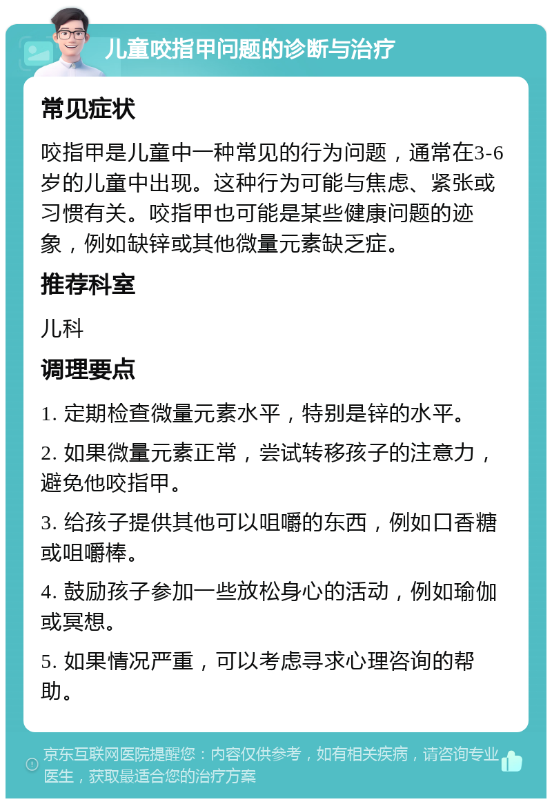 儿童咬指甲问题的诊断与治疗 常见症状 咬指甲是儿童中一种常见的行为问题，通常在3-6岁的儿童中出现。这种行为可能与焦虑、紧张或习惯有关。咬指甲也可能是某些健康问题的迹象，例如缺锌或其他微量元素缺乏症。 推荐科室 儿科 调理要点 1. 定期检查微量元素水平，特别是锌的水平。 2. 如果微量元素正常，尝试转移孩子的注意力，避免他咬指甲。 3. 给孩子提供其他可以咀嚼的东西，例如口香糖或咀嚼棒。 4. 鼓励孩子参加一些放松身心的活动，例如瑜伽或冥想。 5. 如果情况严重，可以考虑寻求心理咨询的帮助。