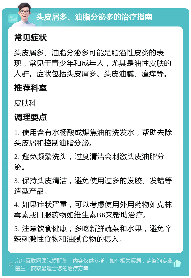 头皮屑多、油脂分泌多的治疗指南 常见症状 头皮屑多、油脂分泌多可能是脂溢性皮炎的表现，常见于青少年和成年人，尤其是油性皮肤的人群。症状包括头皮屑多、头皮油腻、瘙痒等。 推荐科室 皮肤科 调理要点 1. 使用含有水杨酸或煤焦油的洗发水，帮助去除头皮屑和控制油脂分泌。 2. 避免频繁洗头，过度清洁会刺激头皮油脂分泌。 3. 保持头皮清洁，避免使用过多的发胶、发蜡等造型产品。 4. 如果症状严重，可以考虑使用外用药物如克林霉素或口服药物如维生素B6来帮助治疗。 5. 注意饮食健康，多吃新鲜蔬菜和水果，避免辛辣刺激性食物和油腻食物的摄入。