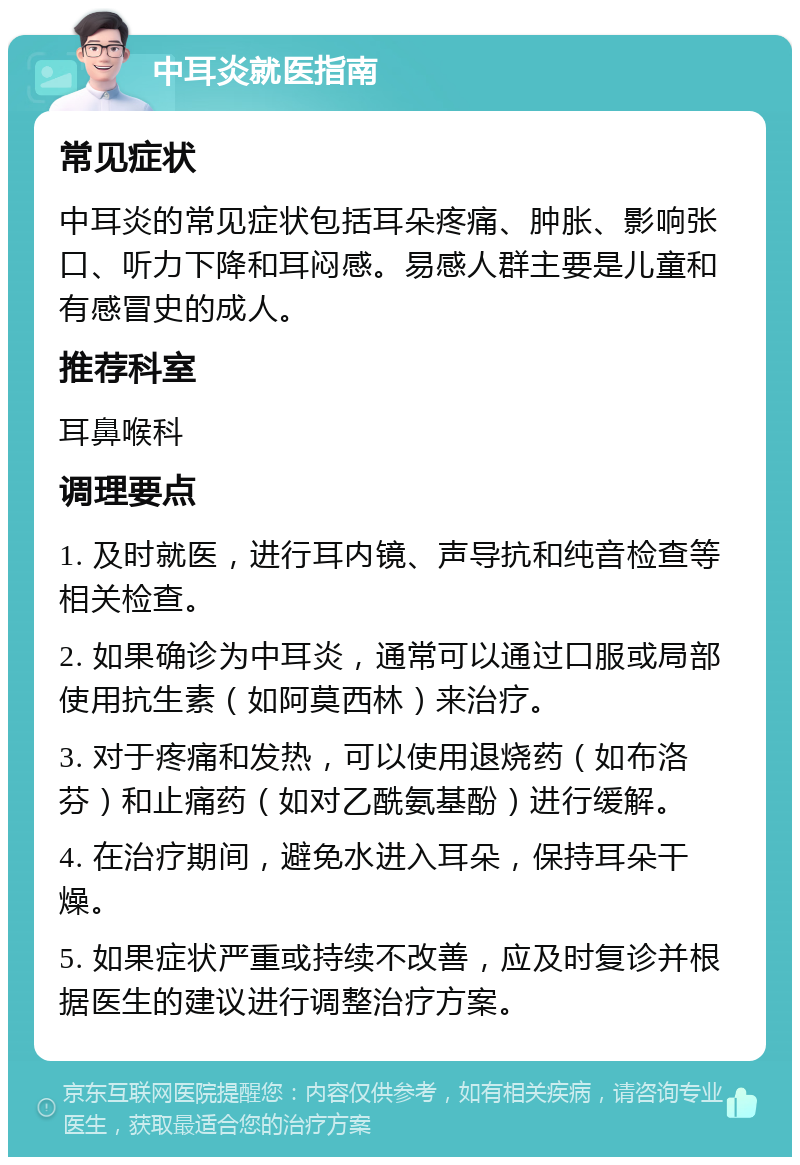 中耳炎就医指南 常见症状 中耳炎的常见症状包括耳朵疼痛、肿胀、影响张口、听力下降和耳闷感。易感人群主要是儿童和有感冒史的成人。 推荐科室 耳鼻喉科 调理要点 1. 及时就医，进行耳内镜、声导抗和纯音检查等相关检查。 2. 如果确诊为中耳炎，通常可以通过口服或局部使用抗生素（如阿莫西林）来治疗。 3. 对于疼痛和发热，可以使用退烧药（如布洛芬）和止痛药（如对乙酰氨基酚）进行缓解。 4. 在治疗期间，避免水进入耳朵，保持耳朵干燥。 5. 如果症状严重或持续不改善，应及时复诊并根据医生的建议进行调整治疗方案。